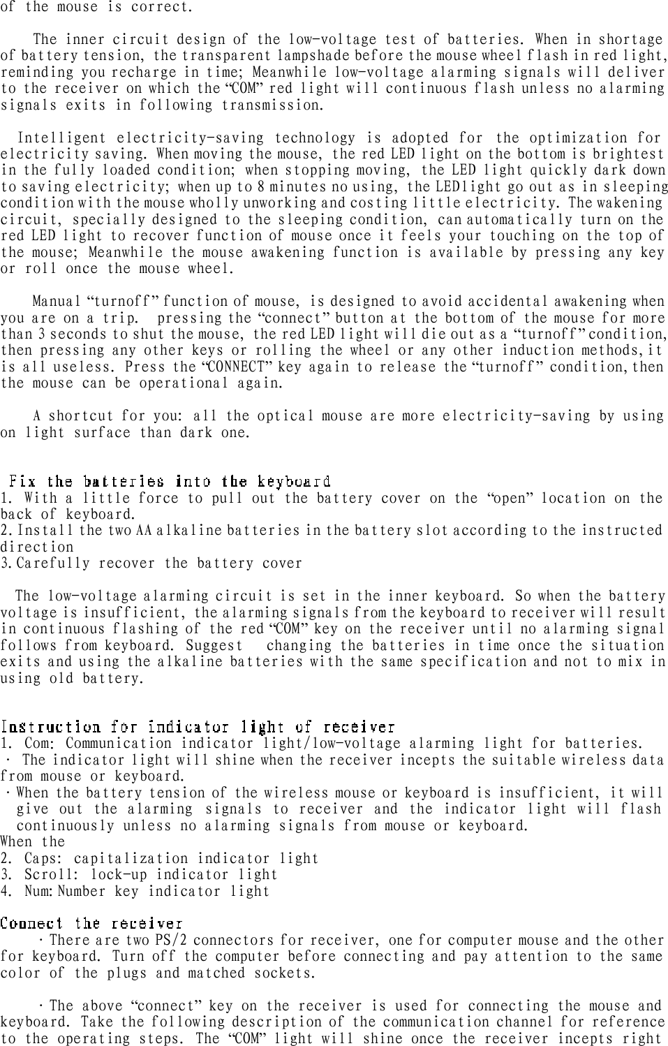 of the mouse is correct.    The inner circuit design of the low-voltage test of batteries. When in shortage of battery tension, the transparent lampshade before the mouse wheel flash in red light, reminding you recharge in time; Meanwhile low-voltage alarming signals will deliver to the receiver on which the “COM” red light will continuous flash unless no alarming signals exits in following transmission.   Intelligent electricity-saving technology is adopted for the optimization for electricity saving. When moving the mouse, the red LED light on the bottom is brightest in the fully loaded condition; when stopping moving, the LED light quickly dark down to saving electricity; when up to 8 minutes no using, the LED light go out as in sleeping  condition with the mouse wholly unworking and costing little electricity. The wakening circuit, specially designed to the sleeping condition, can automatically turn on the red LED light to recover function of mouse once it feels your touching on the top of the mouse; Meanwhile the mouse awakening function is available by pressing any key or roll once the mouse wheel.  Manual “turnoff” function of mouse, is designed to avoid accidental awakening when you are on a trip.  pressing the “connect” button at the bottom of the mouse for more than 3 seconds to shut the mouse, the red LED light will die out as a “turnoff” condition, then pressing any other keys or rolling the wheel or any other induction methods,it is all useless. Press the “CONNECT” key again to release the “turnoff” condition,then the mouse can be operational again.   A shortcut for you: all the optical mouse are more electricity-saving by using on light surface than dark one.  1. With a little force to pull out the battery cover on the “open” location on the back of keyboard. 2.Install the two AA alkaline batteries in the battery slot according to the instructed direction    3.Carefully recover the battery cover    The low-voltage alarming circuit is set in the inner keyboard. So when the battery voltage is insufficient, the alarming signals from the keyboard to receiver will result in continuous flashing of the red “COM” key on the receiver until no alarming signal follows from keyboard. Suggest   changing the batteries in time once the situation exits and using the alkaline batteries with the same specification and not to mix in using old battery.  1. Com：Communication indicator light/low-voltage alarming light for batteries.  · The indicator light will shine when the receiver incepts the suitable wireless data from mouse or keyboard. ·When the battery tension of the wireless mouse or keyboard is insufficient, it will give out the alarming signals to receiver and the indicator light will flash continuously unless no alarming signals from mouse or keyboard. When the  2. Caps: capitalization indicator light 3. Scroll: lock-up indicator light 4. Num:Number key indicator light    ·There are two PS/2 connectors for receiver, one for computer mouse and the other for keyboard. Turn off the computer before connecting and pay attention to the same color of the plugs and matched sockets. ·The above “connect” key on the receiver is used for connecting the mouse and keyboard. Take the following description of the communication channel for reference to the operating steps. The “COM” light will shine once the receiver incepts right 