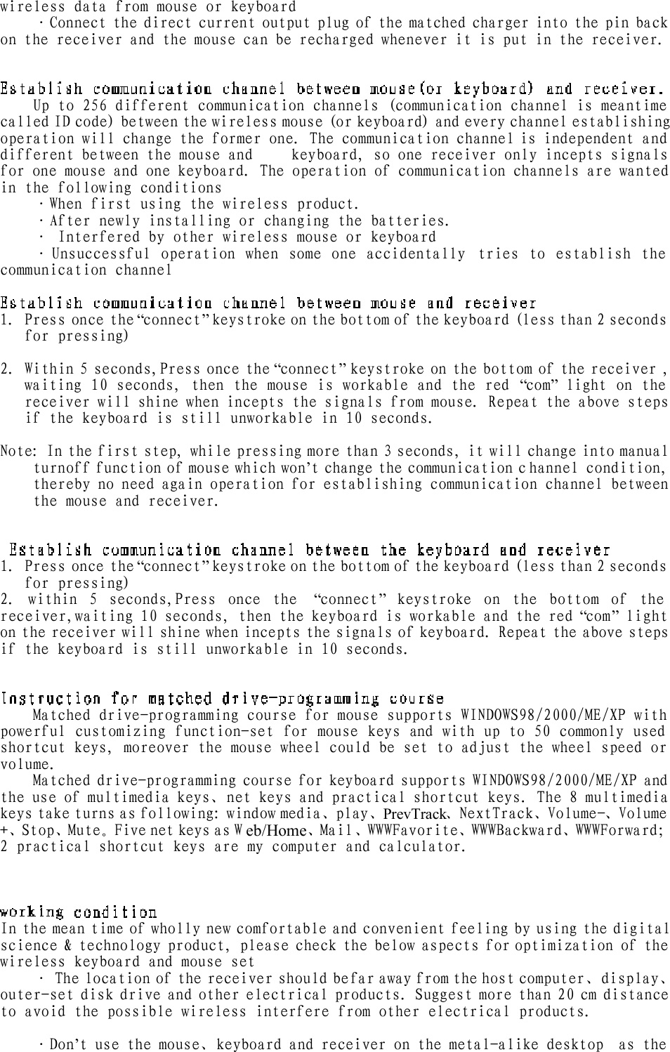 wireless data from mouse or keyboard ·Connect the direct current output plug of the matched charger into the pin back on the receiver and the mouse can be recharged whenever it is put in the receiver.  Up to 256 different communication channels (communication channel is meantime called ID code) between the wireless mouse (or keyboard) and every channel establishing operation will change the former one. The communication channel is independent and different between the mouse and     keyboard, so one receiver only incepts signals for one mouse and one keyboard. The operation of communication channels are wanted in the following conditions ·When first using the wireless product. ·After newly installing or changing the batteries. · Interfered by other wireless mouse or keyboard ·Unsuccessful operation when some one accidentally tries to establish the communication channel   1. Press once the “connect” keystroke on the bottom of the keyboard (less than 2 seconds for pressing)    2. Within 5 seconds,Press once the “connect” keystroke on the bottom of the receiver , waiting 10 seconds, then the mouse is workable and the red  “com” light on the receiver will shine when incepts the signals from mouse. Repeat the above steps if the keyboard is still unworkable in 10 seconds.  Note: In the first step, while pressing more than 3 seconds, it will change into manual turnoff function of mouse which won’t change the communication channel condition, thereby no need again operation for establishing communication channel between the mouse and receiver.  1. Press once the “connect” keystroke on the bottom of the keyboard (less than 2 seconds for pressing) 2. within 5 seconds,Press once the  “connect” keystroke on the bottom of the receiver,waiting 10 seconds, then the keyboard is workable and the red “com” light on the receiver will shine when incepts the signals of keyboard. Repeat the above steps if the keyboard is still unworkable in 10 seconds.  Matched drive-programming course for mouse supports WINDOWS98/2000/ME/XP with powerful customizing function-set for mouse keys and with up to 50 commonly used shortcut keys, moreover the mouse wheel could be set to adjust the wheel speed or volume. Matched drive-programming course for keyboard supports WINDOWS98/2000/ME/XP and the use of multimedia keys、net keys and practical shortcut keys. The 8 multimedia keys take turns as following: window media、play、PrevTrack、NextTrack、Volume-、Volume +、Stop、Mute。Five net keys as W eb/Home、Mail、WWWFavorite、WWWBackward、WWWForward；2 practical shortcut keys are my computer and calculator.   In the mean time of wholly new comfortable and convenient feeling by using the digital science &amp; technology product, please check the below aspects for optimization of the wireless keyboard and mouse set · The location of the receiver should be far away from the host computer、display、outer-set disk drive and other electrical products. Suggest more than 20 cm distance to avoid the possible wireless interfere from other electrical products.  ·Don’t use the mouse、keyboard and receiver on the metal-alike desktop  as the 