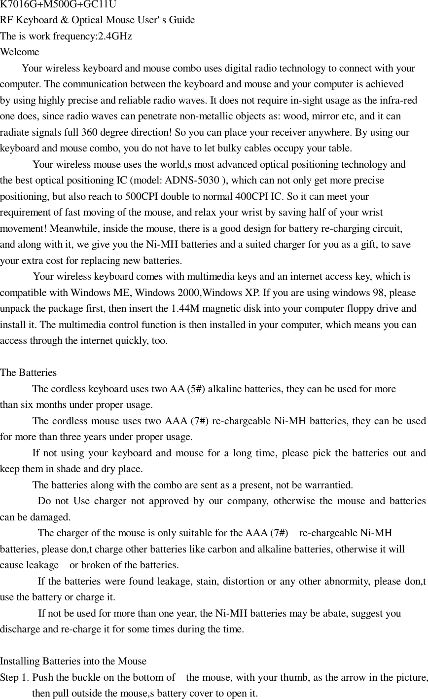 K7016G+M500G+GC11U RF Keyboard &amp; Optical Mouse User&apos; s Guide The is work frequency:2.4GHz Welcome Your wireless keyboard and mouse combo uses digital radio technology to connect with your computer. The communication between the keyboard and mouse and your computer is achieved by using highly precise and reliable radio waves. It does not require in-sight usage as the infra-red one does, since radio waves can penetrate non-metallic objects as: wood, mirror etc, and it can radiate signals full 360 degree direction! So you can place your receiver anywhere. By using our keyboard and mouse combo, you do not have to let bulky cables occupy your table.       Your wireless mouse uses the world,s most advanced optical positioning technology and the best optical positioning IC (model: ADNS-5030 ), which can not only get more precise positioning, but also reach to 500CPI double to normal 400CPI IC. So it can meet your requirement of fast moving of the mouse, and relax your wrist by saving half of your wrist movement! Meanwhile, inside the mouse, there is a good design for battery re-charging circuit, and along with it, we give you the Ni-MH batteries and a suited charger for you as a gift, to save your extra cost for replacing new batteries.  Your wireless keyboard comes with multimedia keys and an internet access key, which is compatible with Windows ME, Windows 2000,Windows XP. If you are using windows 98, please unpack the package first, then insert the 1.44M magnetic disk into your computer floppy drive and install it. The multimedia control function is then installed in your computer, which means you can access through the internet quickly, too.  The Batteries The cordless keyboard uses two AA (5#) alkaline batteries, they can be used for more  than six months under proper usage.       The cordless mouse uses two AAA (7#) re-chargeable Ni-MH batteries, they can be used for more than three years under proper usage.       If not using your keyboard and mouse for a long time, please pick the batteries out and            keep them in shade and dry place.       The batteries along with the combo are sent as a present, not be warrantied.        Do not Use charger not approved by our company, otherwise the mouse and batteries            can be damaged.        The charger of the mouse is only suitable for the AAA (7#)  re-chargeable Ni-MH batteries, please don,t charge other batteries like carbon and alkaline batteries, otherwise it will            cause leakage  or broken of the batteries.        If the batteries were found leakage, stain, distortion or any other abnormity, please don,t            use the battery or charge it. If not be used for more than one year, the Ni-MH batteries may be abate, suggest you            discharge and re-charge it for some times during the time.   Installing Batteries into the Mouse Step 1. Push the buckle on the bottom of  the mouse, with your thumb, as the arrow in the picture, then pull outside the mouse,s battery cover to open it.  