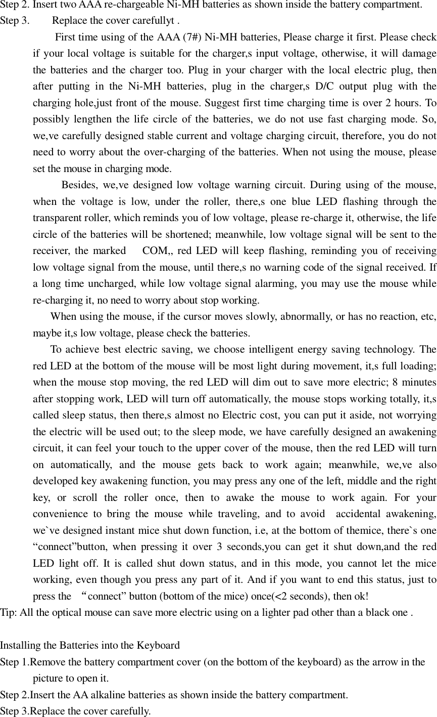 Step 2. Insert two AAA re-chargeable Ni-MH batteries as shown inside the battery compartment. Step 3.    Replace the cover carefullyt . First time using of the AAA (7#) Ni-MH batteries, Please charge it first. Please check if your local voltage is suitable for the charger,s input voltage, otherwise, it will damage the batteries and the charger too. Plug in your charger with the local electric plug, then after putting in the Ni-MH batteries, plug in the charger,s D/C output plug with the charging hole,just front of the mouse. Suggest first time charging time is over 2 hours. To possibly lengthen the life circle of the batteries, we do not use fast charging mode. So, we,ve carefully designed stable current and voltage charging circuit, therefore, you do not need to worry about the over-charging of the batteries. When not using the mouse, please set the mouse in charging mode. Besides, we,ve designed low voltage warning circuit. During using of the mouse, when the voltage is low, under the roller, there,s one blue LED flashing through the transparent roller, which reminds you of low voltage, please re-charge it, otherwise, the life circle of the batteries will be shortened; meanwhile, low voltage signal will be sent to the receiver, the marked   COM,, red LED will keep flashing, reminding you of receiving low voltage signal from the mouse, until there,s no warning code of the signal received. If a long time uncharged, while low voltage signal alarming, you may use the mouse while re-charging it, no need to worry about stop working.   When using the mouse, if the cursor moves slowly, abnormally, or has no reaction, etc, maybe it,s low voltage, please check the batteries.   To achieve best electric saving, we choose intelligent energy saving technology. The red LED at the bottom of the mouse will be most light during movement, it,s full loading; when the mouse stop moving, the red LED will dim out to save more electric; 8 minutes after stopping work, LED will turn off automatically, the mouse stops working totally, it,s called sleep status, then there,s almost no Electric cost, you can put it aside, not worrying the electric will be used out; to the sleep mode, we have carefully designed an awakening circuit, it can feel your touch to the upper cover of the mouse, then the red LED will turn on automatically, and the mouse gets back to work again; meanwhile, we,ve also developed key awakening function, you may press any one of the left, middle and the right key, or scroll the roller once, then to awake the mouse to work again. For your convenience to bring the mouse while traveling, and to avoid  accidental awakening, we`ve designed instant mice shut down function, i.e, at the bottom of themice, there`s one “connect”button, when pressing it over 3 seconds,you can get it shut down,and the red LED light off. It is called shut down status, and in this mode, you cannot let the mice working, even though you press any part of it. And if you want to end this status, just to press the  “connect” button (bottom of the mice) once(&lt;2 seconds), then ok!   Tip: All the optical mouse can save more electric using on a lighter pad other than a black one .  Installing the Batteries into the Keyboard Step 1.Remove the battery compartment cover (on the bottom of the keyboard) as the arrow in the picture to open it. Step 2.Insert the AA alkaline batteries as shown inside the battery compartment. Step 3.Replace the cover carefully. 