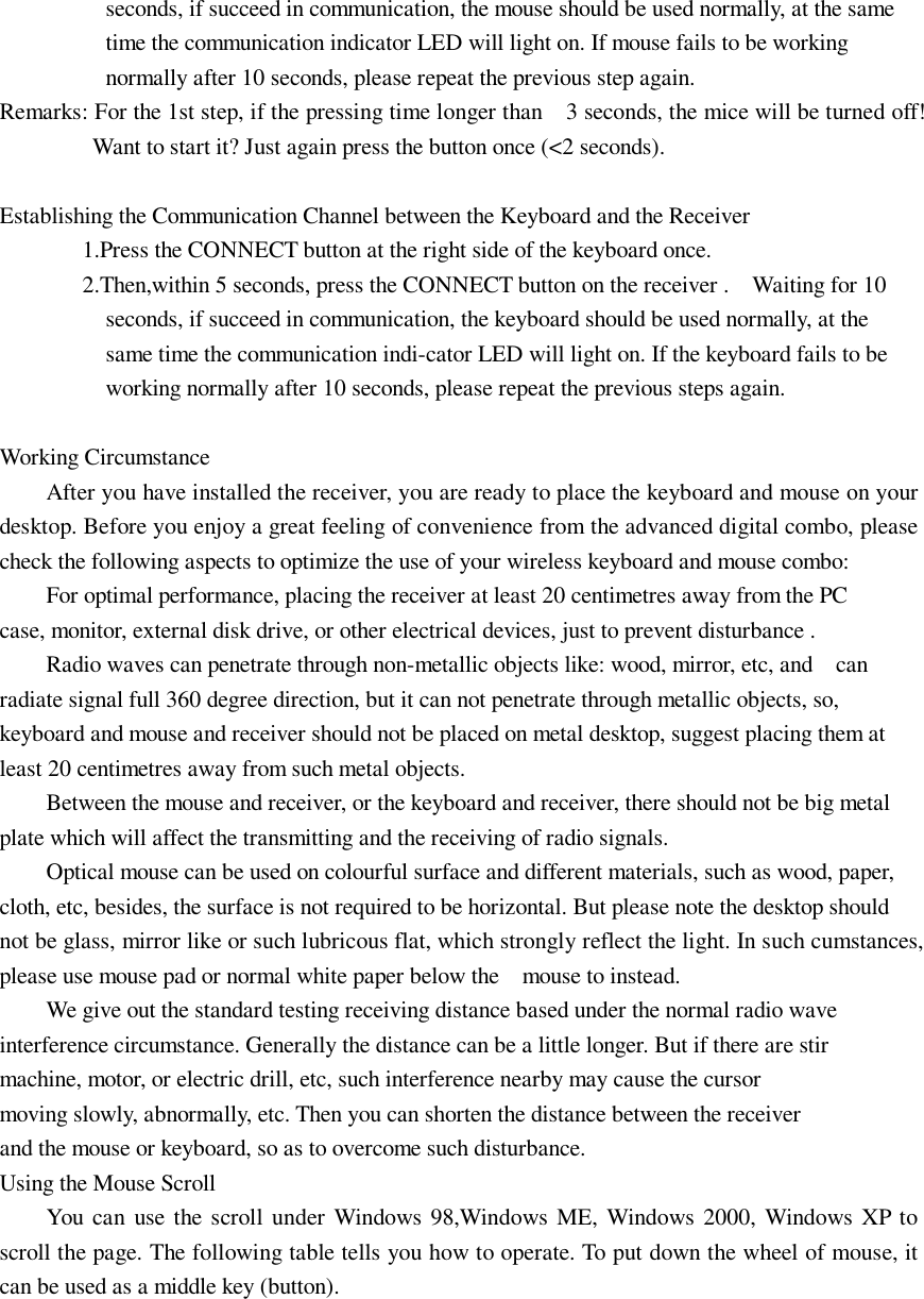 seconds, if succeed in communication, the mouse should be used normally, at the same time the communication indicator LED will light on. If mouse fails to be working normally after 10 seconds, please repeat the previous step again. Remarks: For the 1st step, if the pressing time longer than  3 seconds, the mice will be turned off! Want to start it? Just again press the button once (&lt;2 seconds).  Establishing the Communication Channel between the Keyboard and the Receiver 1.Press the CONNECT button at the right side of the keyboard once. 2.Then,within 5 seconds, press the CONNECT button on the receiver .  Waiting for 10 seconds, if succeed in communication, the keyboard should be used normally, at the same time the communication indi-cator LED will light on. If the keyboard fails to be working normally after 10 seconds, please repeat the previous steps again.  Working Circumstance After you have installed the receiver, you are ready to place the keyboard and mouse on your desktop. Before you enjoy a great feeling of convenience from the advanced digital combo, please check the following aspects to optimize the use of your wireless keyboard and mouse combo: For optimal performance, placing the receiver at least 20 centimetres away from the PC           case, monitor, external disk drive, or other electrical devices, just to prevent disturbance .  Radio waves can penetrate through non-metallic objects like: wood, mirror, etc, and  can radiate signal full 360 degree direction, but it can not penetrate through metallic objects, so, keyboard and mouse and receiver should not be placed on metal desktop, suggest placing them at least 20 centimetres away from such metal objects. Between the mouse and receiver, or the keyboard and receiver, there should not be big metal plate which will affect the transmitting and the receiving of radio signals. Optical mouse can be used on colourful surface and different materials, such as wood, paper, cloth, etc, besides, the surface is not required to be horizontal. But please note the desktop should not be glass, mirror like or such lubricous flat, which strongly reflect the light. In such cumstances, please use mouse pad or normal white paper below the  mouse to instead. We give out the standard testing receiving distance based under the normal radio wave           interference circumstance. Generally the distance can be a little longer. But if there are stir machine, motor, or electric drill, etc, such interference nearby may cause the cursor           moving slowly, abnormally, etc. Then you can shorten the distance between the receiver           and the mouse or keyboard, so as to overcome such disturbance. Using the Mouse Scroll You can use the scroll under Windows 98,Windows ME, Windows 2000, Windows XP to scroll the page. The following table tells you how to operate. To put down the wheel of mouse, it can be used as a middle key (button). 