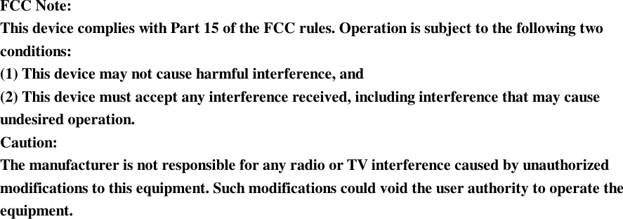   FCC Note: This device complies with Part 15 of the FCC rules. Operation is subject to the following two conditions: (1) This device may not cause harmful interference, and (2) This device must accept any interference received, including interference that may cause undesired operation.  Caution: The manufacturer is not responsible for any radio or TV interference caused by unauthorized modifications to this equipment. Such modifications could void the user authority to operate the equipment. 