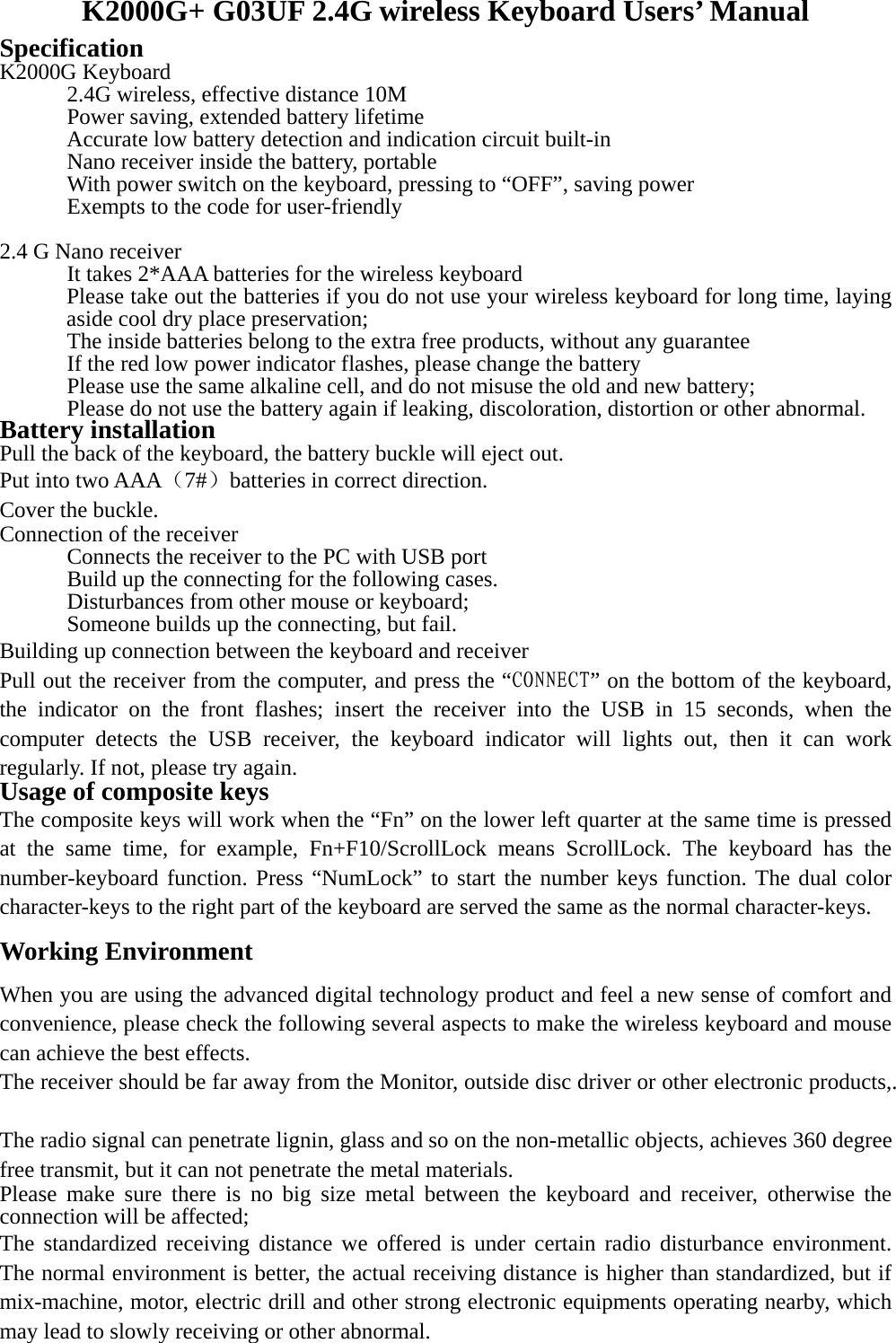 K2000G+ G03UF 2.4G wireless Keyboard Users’ Manual Specification  K2000G Keyboard     2.4G wireless, effective distance 10M     Power saving, extended battery lifetime     Accurate low battery detection and indication circuit built-in     Nano receiver inside the battery, portable     With power switch on the keyboard, pressing to “OFF”, saving power     Exempts to the code for user-friendly  2.4 G Nano receiver       It takes 2*AAA batteries for the wireless keyboard Please take out the batteries if you do not use your wireless keyboard for long time, laying aside cool dry place preservation;       The inside batteries belong to the extra free products, without any guarantee       If the red low power indicator flashes, please change the battery       Please use the same alkaline cell, and do not misuse the old and new battery;       Please do not use the battery again if leaking, discoloration, distortion or other abnormal.   Battery installation Pull the back of the keyboard, the battery buckle will eject out. Put into two AAA（7#）batteries in correct direction. Cover the buckle. Connection of the receiver Connects the receiver to the PC with USB port     Build up the connecting for the following cases.   Disturbances from other mouse or keyboard;     Someone builds up the connecting, but fail. Building up connection between the keyboard and receiver Pull out the receiver from the computer, and press the “CONNECT” on the bottom of the keyboard, the indicator on the front flashes; insert the receiver into the USB in 15 seconds, when the computer detects the USB receiver, the keyboard indicator will lights out, then it can work regularly. If not, please try again.   Usage of composite keys The composite keys will work when the “Fn” on the lower left quarter at the same time is pressed at the same time, for example, Fn+F10/ScrollLock means ScrollLock. The keyboard has the number-keyboard function. Press “NumLock” to start the number keys function. The dual color character-keys to the right part of the keyboard are served the same as the normal character-keys.   Working Environment When you are using the advanced digital technology product and feel a new sense of comfort and convenience, please check the following several aspects to make the wireless keyboard and mouse can achieve the best effects. The receiver should be far away from the Monitor, outside disc driver or other electronic products,. The radio signal can penetrate lignin, glass and so on the non-metallic objects, achieves 360 degree free transmit, but it can not penetrate the metal materials.Please make sure there is no big size metal between the keyboard and receiver, otherwise the connection will be affected; The standardized receiving distance we offered is under certain radio disturbance environment. The normal environment is better, the actual receiving distance is higher than standardized, but if mix-machine, motor, electric drill and other strong electronic equipments operating nearby, which may lead to slowly receiving or other abnormal.  