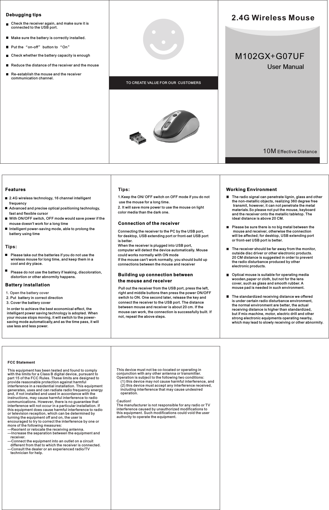 10M Effective DistanceBattery installation1. Open the battery coverWorking EnvironmentDebugging tips ■■Features2.4G Wireless MouseTO CREATE VALUE FOR OUR  CUSTOMERSUser Manual■■   Tips:      Please take out the batteries if you do not use the       wireless mouse for long time, and keep them in a        cool and dry place.            Please do not use the battery if leaking, discoloration,       distortion or other abnormity happens.■■2. Put  battery in correct direction3. Cover the battery cover      In order to achieve the best economical effect, the intelligent power saving technology is adopted. When your mouse stops moving, it will switch to the power-saving mode automatically,and as the time pass, it will use less and less power.Tips:1.Keep the ON/ OFF switch on OFF mode if you do not use the mouse for a long time.2. It will save more power to use the mouse on light color media than the dark one.Connection of the receiverConnecting the receiver to the PC by the USB port, for desktop, USB extending port or front-set USB port is better.When the receiver is plugged into USB port, computer will detect the device automatically. Mouse could works normally with ON modeIf the mouse can&apos;t work normally, you should build up connections between the mouse and receiver            Pull out the receiver from the USB port, press the left, right and middle buttons then press the power ON/OFF switch to ON. One second later, release the key and connect the receiver to the USB port. The distance between mouse and receiver is about 20 cm. If the mouse can work, the connection is successfully built. If not, repeat the above steps. Building up connection betweenthe mouse and receiverThe radio signal can penetrate lignin, glass and otherthe non-metallic objects, realizing 360 degree free  transmit, however, it can not penetrate the metal materials.So please not put the mouse, keyboard and the receiver onto the metallic tabletop. The ideal distance is above 20 CM.Please be sure there is no big metal between the  mouse and receiver, otherwise the connection will be affected; for desktop, USB extending portor front-set USB port is better.The receiver should be far away from the monitor, outside disc driver or other electronic products.20 CM distance is suggested in order to prevent the radio disturbance produced by other electronic products.   Optical mouse is suitable for operating media wooden,paper or cloth, but not for the lens cover, such as glass and smooth rubber. A mouse pad is needed in such environment. The standardized receiving distance we offered is under certain radio disturbance environment,the normal environment are better, the actual receiving distance is higher than standardized, but if mix-machine, motor, electric drill and other strong electronic equipments operating nearby, which may lead to slowly receiving or other abnormity.Reduce the distance of the receiver and the mouse  Put the “on-off” button to “On”Make sure the battery is correctly installed.2.4G wireless technology, 16 channel intelligent frequencyAdvanced and precise optical positioning technology, fast and flexible cursorWith ON/OFF switch, OFF mode would save power if the mouse doesn&apos;t work for a long time Intelligent power-saving mode, able to prolong the battery using timeRe-establish the mouse and the receiver communication channel.Check whether the battery capacity is enough Check the receiver again, and make sure it is connected to the USB port. M102GX+G07UFFCC StatementThis equipment has been tested and found to comply with the limits for a Class B digital device, pursuant to part 15 of the FCC Rules. These limits are designed to provide reasonable protection against harmful interference in a residential installation. This equipment generates, uses and can radiate radio frequency energy and, if not installed and used in accordance with the instructions, may cause harmful interference to radio communications. However, there is no guarantee that interference will not occur in a particular installation. If this equipment does cause harmful interference to radio or television reception, which can be determined by turning the equipment off and on, the user is encouraged to try to correct the interference by one or more of the following measures: —Reorient or relocate the receiving antenna.—Increase the separation between the equipment and    receiver. —Connect the equipment into an outlet on a circuit    different from that to which the receiver is connected. —Consult the dealer or an experienced radio/TV    technician for help. This device must not be co-located or operating in conjunction with any other antenna or transmitter. Operation is subject to the following two conditions:     (1) this device may not cause harmful interference, and     (2) this device must accept any interference received,     including interference that may cause undesired     operation.Caution! The manufacturer is not responsible for any radio or TV interference caused by unauthorized modifications to this equipment. Such modifications could void the user authority to operate the equipment.