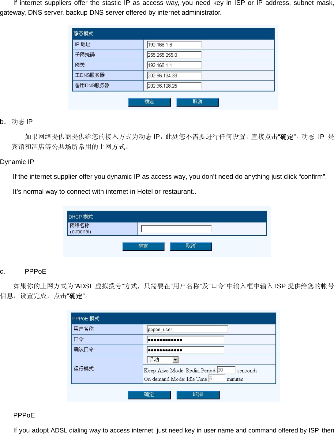 If internet suppliers offer the stastic IP as access way, you need key in ISP or IP address, subnet mask, gateway, DNS server, backup DNS server offered by internet administrator.  b． 动态 IP 如果网络提供商提供给您的接入方式为动态 IP，此处您不需要进行任何设置，直接点击“确定”。动 态  IP 是宾馆和酒店等公共场所常用的上网方式。 Dynamic IP If the internet supplier offer you dynamic IP as access way, you don’t need do anything just click “confirm”. It’s normal way to connect with internet in Hotel or restaurant..  c． PPPoE 如果你的上网方式为”ADSL 虚拟拨号”方式，只需要在“用户名称”及“口令”中输入框中输入 ISP 提供给您的帐号信息，设置完成，点击“确定”。  PPPoE If you adopt ADSL dialing way to access internet, just need key in user name and command offered by ISP, then 