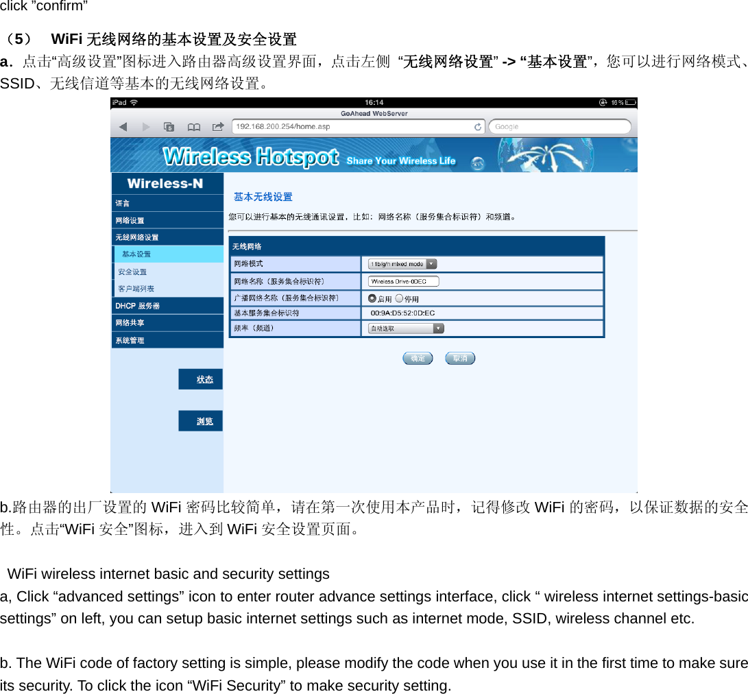 click ”confirm” （5）  WiFi 无线网络的基本设置及安全设置 a．点击“高级设置”图标进入路由器高级设置界面，点击左侧 “无线网络设置” -&gt; “基本设置”，您可以进行网络模式、SSID、无线信道等基本的无线网络设置。  b.路由器的出厂设置的 WiFi 密码比较简单，请在第一次使用本产品时，记得修改 WiFi 的密码，以保证数据的安全性。点击“WiFi 安全”图标，进入到 WiFi 安全设置页面。    WiFi wireless internet basic and security settings a, Click “advanced settings” icon to enter router advance settings interface, click “ wireless internet settings-basic settings” on left, you can setup basic internet settings such as internet mode, SSID, wireless channel etc.  b. The WiFi code of factory setting is simple, please modify the code when you use it in the first time to make sure   its security. To click the icon “WiFi Security” to make security setting. 