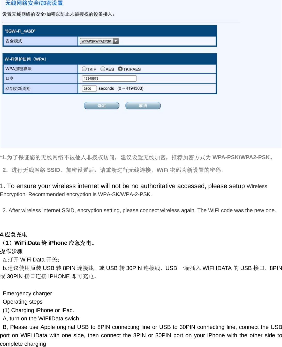  *1.为了保证您的无线网络不被他人非授权访问，建议设置无线加密，推荐加密方式为 WPA-PSK/WPA2-PSK。 2．进行无线网络 SSID、加密设置后，请重新进行无线连接，WiFi 密码为新设置的密码。 1. To ensure your wireless internet will not be no authoritative accessed, please setup Wireless Encryption. Recommended encryption is WPA-SK/WPA-2-PSK.   2. After wireless internet SSID, encryption setting, please connect wireless again. The WIFI code was the new one.  4.应急充电 （1）WiFiiData 给iPhone 应急充电。 操作步骤 a.打开 WiFiiData 开关； b.建议使用原装 USB 转8PIN 连接线，或 USB 转30PIN 连接线，USB 一端插入 WIFI IDATA 的USB 接口，8PIN或30PIN 接口连接 IPHONE 即可充电。  Emergency charger Operating steps (1) Charging iPhone or iPad. A, turn on the WIFIiData swich B, Please use Apple original USB to 8PIN connecting line or USB to 30PIN connecting line, connect the USB port on WiFi iData with one side, then connect the 8PIN or 30PIN port on your iPhone with the other side to complete charging 