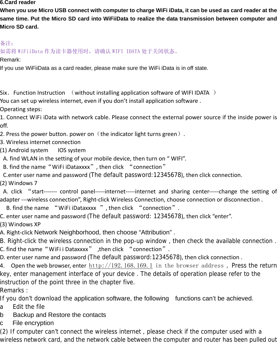 6.Card reader   When you use Micro USB connect with computer to charge WiFi iData, it can be used as card reader at the same time. Put the Micro SD card into WiFiiData to realize the data transmission between computer and Micro SD card.  备注： 如需将 WiFiiData 作为读卡器使用时，请确认 WIFI IDATA 处于关闭状态。 Remark: If you use WiFiiData as a card reader, please make sure the WiFi iData is in off state.   Six．FunctionInstruction（withoutinstallingapplicationsoftwareofWIFIIDATA）Youcansetupwirelessinternet,evenifyoudon’tinstallapplicationsoftware.Operatingsteps:1.ConnectWiFiiDatawithnetworkcable.Pleaseconnecttheexternalpowersourceiftheinsidepowerisoff.2.Pressthepowerbutton.poweron（theindicatorlightturnsgreen）.3.Wirelessinternetconnection(1)AndroidsystemIOSsystemA.findWLANinthesettingofyourmobiledevice,thenturnon“WIFI”.B.findthename“WiFiiDataxxxx”,thenclick“connection”C.enterusernameandpassword(The default password:12345678),thenclickconnection.(2)Windows7A.click“start‐‐‐‐‐‐‐ controlpanel‐‐‐‐‐internet‐‐‐‐‐internetandsharingcenter‐‐‐‐‐changethesettingofadapter‐‐‐wirelessconnection”,Right‐clickWirelessConnection,chooseconnectionordisconnection.B.findthename“WiFiiDataxxxx”,thenclick“connection”.C.enterusernameandpassword(The default password: 12345678),thenclick“enter”.(3)WindowsXPA.Right‐clickNetwork Neighborhood, then choose “Attribution” . B. Right-click the wireless connection in the pop-up window , then check the available connection .C.findthename“WiFiiDataxxxx”,thenclick“connection”.D.enterusernameandpassword(The default password:12345678),thenclickconnection.4.Openthewebbrowser,enter http://192.168.169.1 in the browser address , Press the return key, enter management interface of your device . The details of operation please refer to the instruction of the point three in the chapter five. Remarks : If you don’t download the application software, the following    functions can’t be achieved. a   Edit the file b      Backup and Restore the contacts c   File encryption  (2) If computer can’t connect the wireless internet , please check if the computer used with a wireless network card, and the network cable between the computer and router has been pulled out   