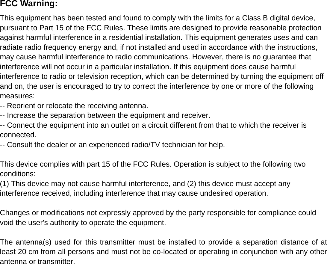  FCC Warning: This equipment has been tested and found to comply with the limits for a Class B digital device, pursuant to Part 15 of the FCC Rules. These limits are designed to provide reasonable protection against harmful interference in a residential installation. This equipment generates uses and can radiate radio frequency energy and, if not installed and used in accordance with the instructions, may cause harmful interference to radio communications. However, there is no guarantee that interference will not occur in a particular installation. If this equipment does cause harmful interference to radio or television reception, which can be determined by turning the equipment off and on, the user is encouraged to try to correct the interference by one or more of the following measures: -- Reorient or relocate the receiving antenna.     -- Increase the separation between the equipment and receiver.       -- Connect the equipment into an outlet on a circuit different from that to which the receiver is connected.   -- Consult the dealer or an experienced radio/TV technician for help.  This device complies with part 15 of the FCC Rules. Operation is subject to the following two conditions: (1) This device may not cause harmful interference, and (2) this device must accept any interference received, including interference that may cause undesired operation.  Changes or modifications not expressly approved by the party responsible for compliance could void the user&apos;s authority to operate the equipment.  The antenna(s) used for this transmitter must be installed to provide a separation distance of at least 20 cm from all persons and must not be co-located or operating in conjunction with any other antenna or transmitter.  