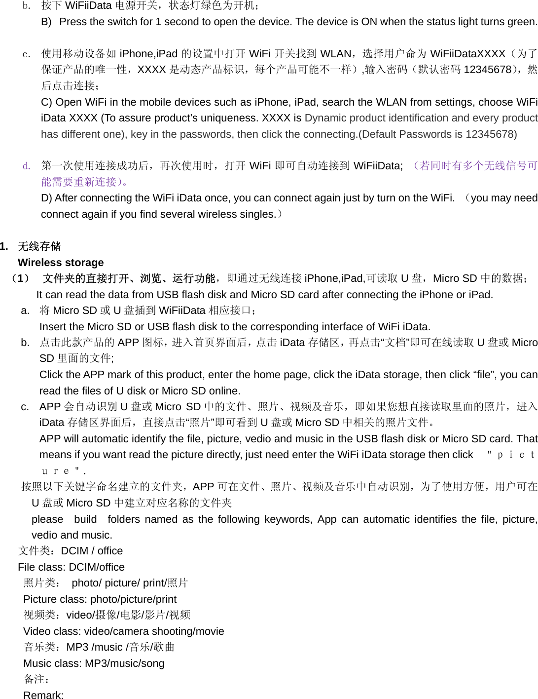 b. 按下 WiFiiData 电源开关，状态灯绿色为开机； B)  Press the switch for 1 second to open the device. The device is ON when the status light turns green.  c. 使用移动设备如 iPhone,iPad 的设置中打开 WiFi 开关找到 WLAN，选择用户命为 WiFiiDataXXXX（为了保证产品的唯一性，XXXX 是动态产品标识，每个产品可能不一样）,输入密码（默认密码 12345678），然后点击连接； C) Open WiFi in the mobile devices such as iPhone, iPad, search the WLAN from settings, choose WiFi iData XXXX (To assure product’s uniqueness. XXXX is Dynamic product identification and every product has different one), key in the passwords, then click the connecting.(Default Passwords is 12345678)  d. 第一次使用连接成功后，再次使用时，打开 WiFi 即可自动连接到 WiFiiData; （若同时有多个无线信号可能需要重新连接）。 D) After connecting the WiFi iData once, you can connect again just by turn on the WiFi.  （you may need connect again if you find several wireless singles.）  1.  无线存储 Wireless storage （1）  文件夹的直接打开、浏览、运行功能，即通过无线连接 iPhone,iPad,可读取 U盘，Micro SD 中的数据； It can read the data from USB flash disk and Micro SD card after connecting the iPhone or iPad. a.  将Micro SD 或U盘插到 WiFiiData 相应接口； Insert the Micro SD or USB flash disk to the corresponding interface of WiFi iData. b.  点击此款产品的 APP 图标，进入首页界面后，点击 iData 存储区，再点击“文档”即可在线读取 U盘或 Micro SD 里面的文件; Click the APP mark of this product, enter the home page, click the iData storage, then click “file”, you can read the files of U disk or Micro SD online. c. APP 会自动识别 U盘或 Micro SD 中的文件、照片、视频及音乐，即如果您想直接读取里面的照片，进入iData 存储区界面后，直接点击“照片”即可看到 U盘或 Micro SD 中相关的照片文件。 APP will automatic identify the file, picture, vedio and music in the USB flash disk or Micro SD card. That means if you want read the picture directly, just need enter the WiFi iData storage then click  ＂ｐｉｃｔｕｒｅ＂． 按照以下关键字命名建立的文件夹，APP 可在文件、照片、视频及音乐中自动识别，为了使用方便，用户可在U盘或 Micro SD 中建立对应名称的文件夹 please build folders named as the following keywords, App can automatic identifies the file, picture, vedio and music.   文件类：DCIM / office   File class: DCIM/office 照片类： photo/ picture/ print/照片 Picture class: photo/picture/print 视频类：video/摄像/电影/影片/视频 Video class: video/camera shooting/movie 音乐类：MP3 /music /音乐/歌曲 Music class: MP3/music/song 备注： Remark: 