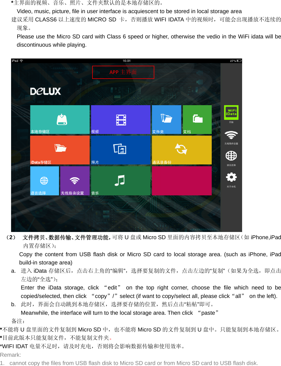 *主界面的视频、音乐、照片、文件夹默认的是本地存储区的。 Video, music, picture, file in user interface is acquiescent to be stored in local storage area 建议采用 CLASS6 以上速度的 MICRO SD 卡，否则播放 WIFI IDATA 中的视频时，可能会出现播放不连续的现象。     Please use the Micro SD card with Class 6 speed or higher, otherwise the vedio in the WiFi idata will be discontinuous while playing.   （2）  文件拷贝、数据传输、文件管理功能，可将 U盘或 Micro SD 里面的内容拷贝至本地存储区（如 iPhone,iPad内置存储区）； Copy the content from USB flash disk or Micro SD card to local storage area. (such as iPhone, iPad build-in storage area) a.  进入 iData 存储区后，点击右上角的“编辑”，选择要复制的文件，点击左边的“复制”（如果为全选，即点击左边的“全选”）； Enter the iData storage, click “edit” on the top right corner, choose the file which need to be copied/selected, then click  “copy”/”select (if want to copy/select all, please click“all”  on the left). b.  此时，界面会自动跳到本地存储区，选择要存储的位置，然后点击“粘帖”即可。 Meanwhile, the interface will turn to the local storage area. Then click  “paste” 备注： *不能将 U盘里面的文件复制到 Micro SD 中，也不能将 Micro SD 的文件复制到 U盘中。只能复制到本地存储区。 *目前此版本只能复制文件，不能复制文件夹。 *WIFI IDAT 电量不足时，请及时充电，否则将会影响数据传输和使用效率。 Remark: 1.  cannot copy the files from USB flash disk to Micro SD card or from Micro SD card to USB flash disk. APP 主界面