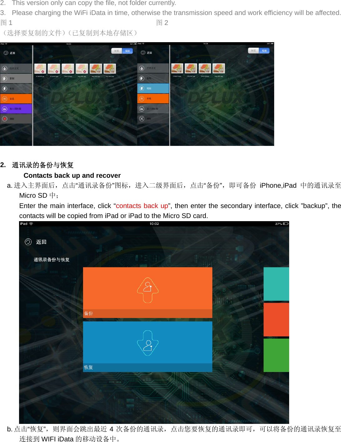 2.  This version only can copy the file, not folder currently. 3.  Please charging the WiFi iData in time, otherwise the transmission speed and work efficiency will be affected. 图1                                          图2 （选择要复制的文件）（已复制到本地存储区）   2.  通讯录的备份与恢复 Contacts back up and recover a. 进入主界面后，点击“通讯录备份”图标，进入二级界面后，点击“备份”，即可备份 iPhone,iPad 中的通讯录至Micro SD 中； Enter the main interface, click “contacts back up”, then enter the secondary interface, click ”backup”, the contacts will be copied from iPad or iPad to the Micro SD card.    b. 点击“恢复”，则界面会跳出最近 4次备份的通讯录，点击您要恢复的通讯录即可，可以将备份的通讯录恢复至连接到 WIFI iData 的移动设备中。 