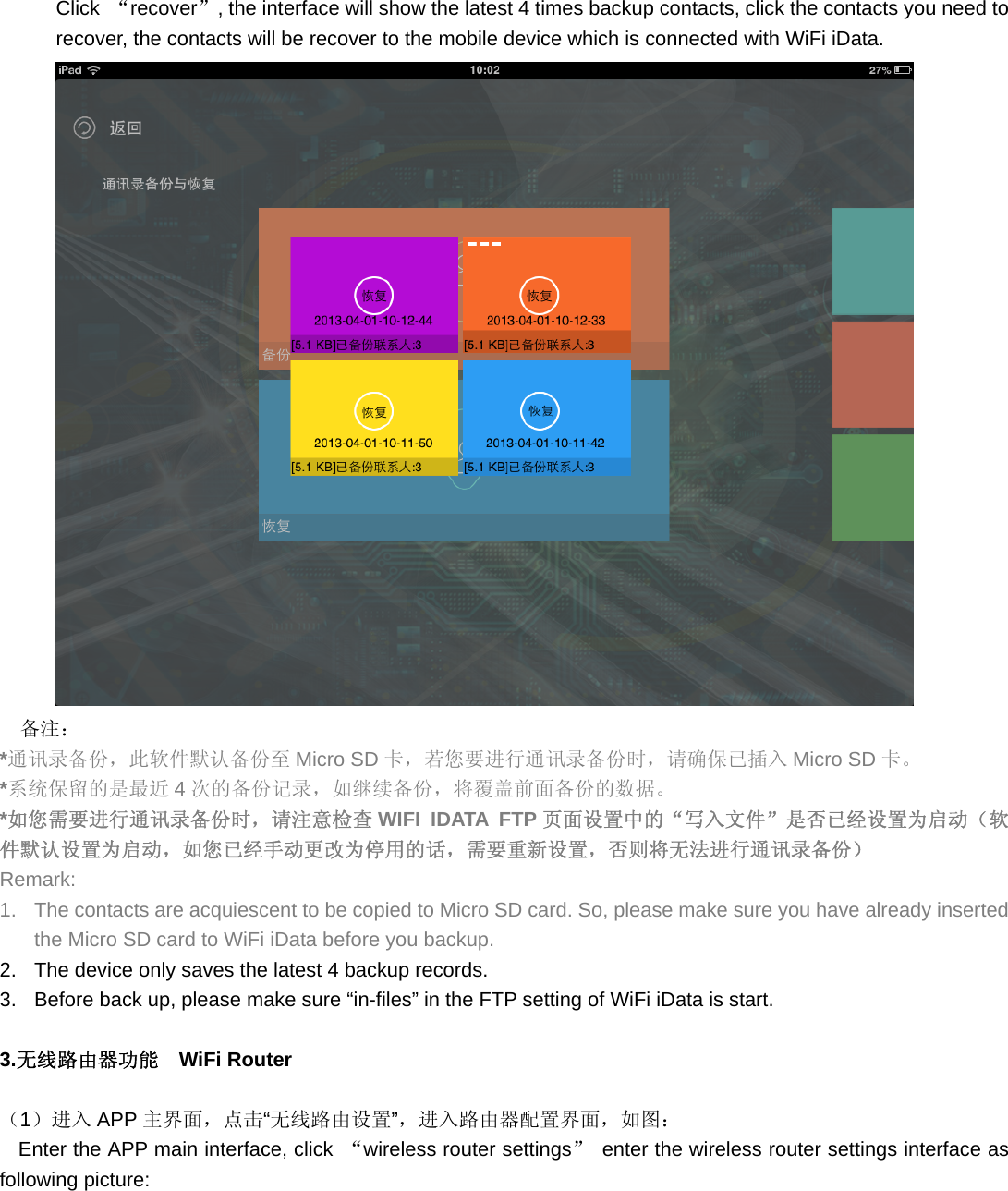 Click  “recover”, the interface will show the latest 4 times backup contacts, click the contacts you need to recover, the contacts will be recover to the mobile device which is connected with WiFi iData.  备注： *通讯录备份，此软件默认备份至 Micro SD 卡，若您要进行通讯录备份时，请确保已插入 Micro SD 卡。 *系统保留的是最近 4次的备份记录，如继续备份，将覆盖前面备份的数据。 *如您需要进行通讯录备份时，请注意检查 WIFI IDATA FTP 页面设置中的“写入文件”是否已经设置为启动（软件默认设置为启动，如您已经手动更改为停用的话，需要重新设置，否则将无法进行通讯录备份） Remark: 1.  The contacts are acquiescent to be copied to Micro SD card. So, please make sure you have already inserted the Micro SD card to WiFi iData before you backup. 2.  The device only saves the latest 4 backup records. 3.  Before back up, please make sure “in-files” in the FTP setting of WiFi iData is start.  3.无线路由器功能  WiFi Router   （1）进入 APP 主界面，点击“无线路由设置”，进入路由器配置界面，如图： Enter the APP main interface, click  “wireless router settings”  enter the wireless router settings interface as following picture: 