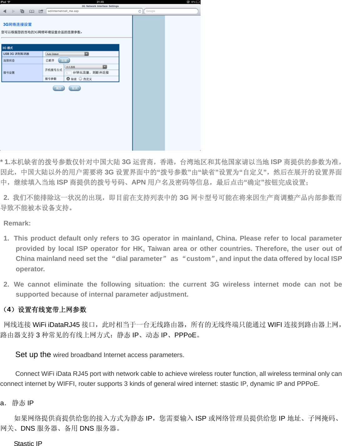  * 1.本机缺省的拨号参数仅针对中国大陆 3G 运营商，香港，台湾地区和其他国家请以当地 ISP 商提供的参数为准，因此，中国大陆以外的用户需要将 3G 设置界面中的“拨号参数”由“缺省”设置为“自定义”，然后在展开的设置界面中，继续填入当地 ISP 商提供的拨号号码、APN 用户名及密码等信息，最后点击“确定”按钮完成设置； 2.  我们不能排除这一状况的出现，即目前在支持列表中的 3G 网卡型号可能在将来因生产商调整产品内部参数而导致不能被本设备支持。 Remark: 1.  This product default only refers to 3G operator in mainland, China. Please refer to local parameter provided by local ISP operator for HK, Taiwan area or other countries. Therefore, the user out of China mainland need set the “dial parameter” as “custom”, and input the data offered by local ISP operator.  2. We cannot eliminate the following situation: the current 3G wireless internet mode can not be supported because of internal parameter adjustment. （4）设置有线宽带上网参数 网线连接 WiFi iDataRJ45 接口，此时相当于一台无线路由器，所有的无线终端只能通过 WIFI 连接到路由器上网，路由器支持 3种常见的有线上网方式：静态 IP、动态 IP、PPPoE。 Set up the wired broadband Internet access parameters. Connect WiFi iData RJ45 port with network cable to achieve wireless router function, all wireless terminal only can connect internet by WIFFI, router supports 3 kinds of general wired internet: stastic IP, dynamic IP and PPPoE. a． 静态 IP 如果网络提供商提供给您的接入方式为静态 IP，您需要输入 ISP 或网络管理员提供给您 IP 地址、子网掩码、网关、DNS 服务器、备用 DNS 服务器。 Stastic IP 