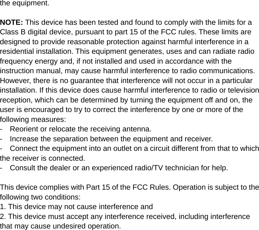 the equipment.    NOTE: This device has been tested and found to comply with the limits for a Class B digital device, pursuant to part 15 of the FCC rules. These limits are designed to provide reasonable protection against harmful interference in a residential installation. This equipment generates, uses and can radiate radio frequency energy and, if not installed and used in accordance with the instruction manual, may cause harmful interference to radio communications. However, there is no guarantee that interference will not occur in a particular installation. If this device does cause harmful interference to radio or television reception, which can be determined by turning the equipment off and on, the user is encouraged to try to correct the interference by one or more of the following measures:   -    Reorient or relocate the receiving antenna. -    Increase the separation between the equipment and receiver.   -    Connect the equipment into an outlet on a circuit different from that to which the receiver is connected.   -    Consult the dealer or an experienced radio/TV technician for help.      This device complies with Part 15 of the FCC Rules. Operation is subject to the following two conditions:   1. This device may not cause interference and   2. This device must accept any interference received, including interference that may cause undesired operation. 