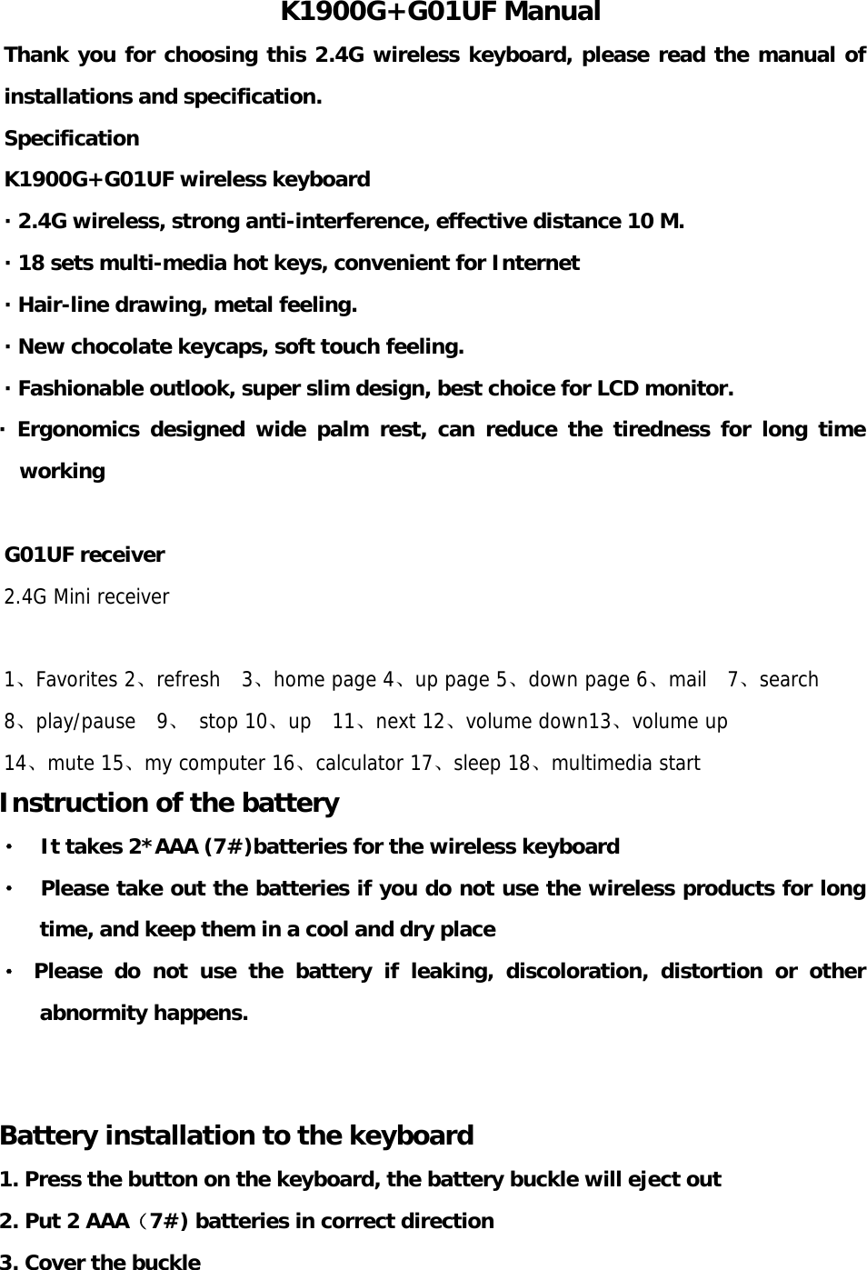 K1900G+G01UF Manual Thank you for choosing this 2.4G wireless keyboard, please read the manual of installations and specification.   Specification K1900G+G01UF wireless keyboard · 2.4G wireless, strong anti-interference, effective distance 10 M. · 18 sets multi-media hot keys, convenient for Internet   · Hair-line drawing, metal feeling. · New chocolate keycaps, soft touch feeling. · Fashionable outlook, super slim design, best choice for LCD monitor. · Ergonomics designed wide palm rest, can reduce the tiredness for long time working  G01UF receiver   2.4G Mini receiver  1、Favorites 2、refresh  3、home page 4、up page 5、down page 6、mail  7、search  8、play/pause  9、 stop 10、up  11、next 12、volume down13、volume up 14、mute 15、my computer 16、calculator 17、sleep 18、multimedia start Instruction of the battery ·   It takes 2*AAA (7#)batteries for the wireless keyboard ·  Please take out the batteries if you do not use the wireless products for long time, and keep them in a cool and dry place · Please do not use the battery if leaking, discoloration, distortion or other abnormity happens.   Battery installation to the keyboard 1. Press the button on the keyboard, the battery buckle will eject out 2. Put 2 AAA（7#) batteries in correct direction 3. Cover the buckle     