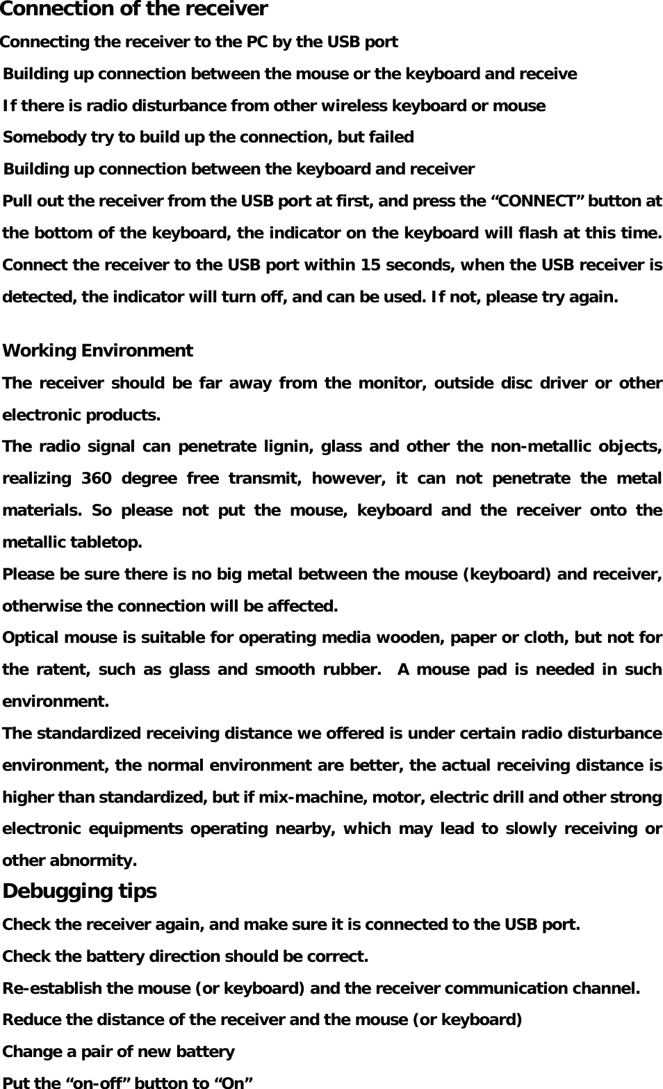 Connection of the receiver Connecting the receiver to the PC by the USB port Building up connection between the mouse or the keyboard and receive If there is radio disturbance from other wireless keyboard or mouse Somebody try to build up the connection, but failed Building up connection between the keyboard and receiver Pull out the receiver from the USB port at first, and press the “CONNECT” button at the bottom of the keyboard, the indicator on the keyboard will flash at this time. Connect the receiver to the USB port within 15 seconds, when the USB receiver is detected, the indicator will turn off, and can be used. If not, please try again.  Working Environment The receiver should be far away from the monitor, outside disc driver or other electronic products. The radio signal can penetrate lignin, glass and other the non-metallic objects, realizing 360 degree free transmit, however, it can not penetrate the metal materials. So please not put the mouse, keyboard and the receiver onto the metallic tabletop. Please be sure there is no big metal between the mouse (keyboard) and receiver, otherwise the connection will be affected. Optical mouse is suitable for operating media wooden, paper or cloth, but not for the ratent, such as glass and smooth rubber.  A mouse pad is needed in such environment. The standardized receiving distance we offered is under certain radio disturbance environment, the normal environment are better, the actual receiving distance is higher than standardized, but if mix-machine, motor, electric drill and other strong electronic equipments operating nearby, which may lead to slowly receiving or other abnormity. Debugging tips Check the receiver again, and make sure it is connected to the USB port. Check the battery direction should be correct. Re-establish the mouse (or keyboard) and the receiver communication channel. Reduce the distance of the receiver and the mouse (or keyboard) Change a pair of new battery                  Put the “on-off” button to “On”  