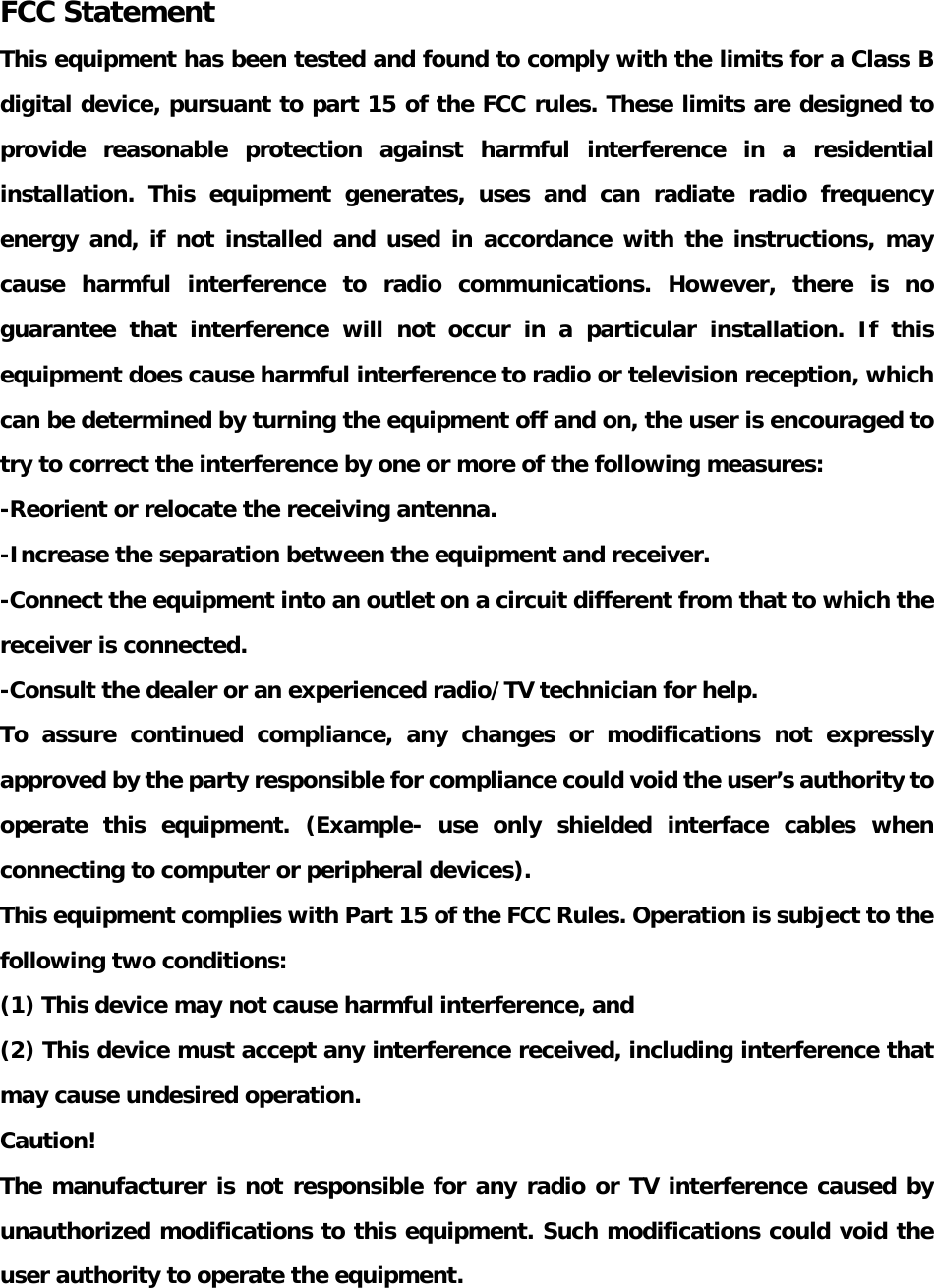   FCC Statement This equipment has been tested and found to comply with the limits for a Class B digital device, pursuant to part 15 of the FCC rules. These limits are designed to provide reasonable protection against harmful interference in a residential installation. This equipment generates, uses and can radiate radio frequency energy and, if not installed and used in accordance with the instructions, may cause harmful interference to radio communications. However, there is no guarantee that interference will not occur in a particular installation. If this equipment does cause harmful interference to radio or television reception, which can be determined by turning the equipment off and on, the user is encouraged to try to correct the interference by one or more of the following measures: -Reorient or relocate the receiving antenna. -Increase the separation between the equipment and receiver. -Connect the equipment into an outlet on a circuit different from that to which the receiver is connected. -Consult the dealer or an experienced radio/TV technician for help. To assure continued compliance, any changes or modifications not expressly approved by the party responsible for compliance could void the user’s authority to operate this equipment. (Example- use only shielded interface cables when connecting to computer or peripheral devices). This equipment complies with Part 15 of the FCC Rules. Operation is subject to the following two conditions:     (1) This device may not cause harmful interference, and    (2) This device must accept any interference received, including interference that may cause undesired operation.    Caution!  The manufacturer is not responsible for any radio or TV interference caused by unauthorized modifications to this equipment. Such modifications could void the user authority to operate the equipment.  