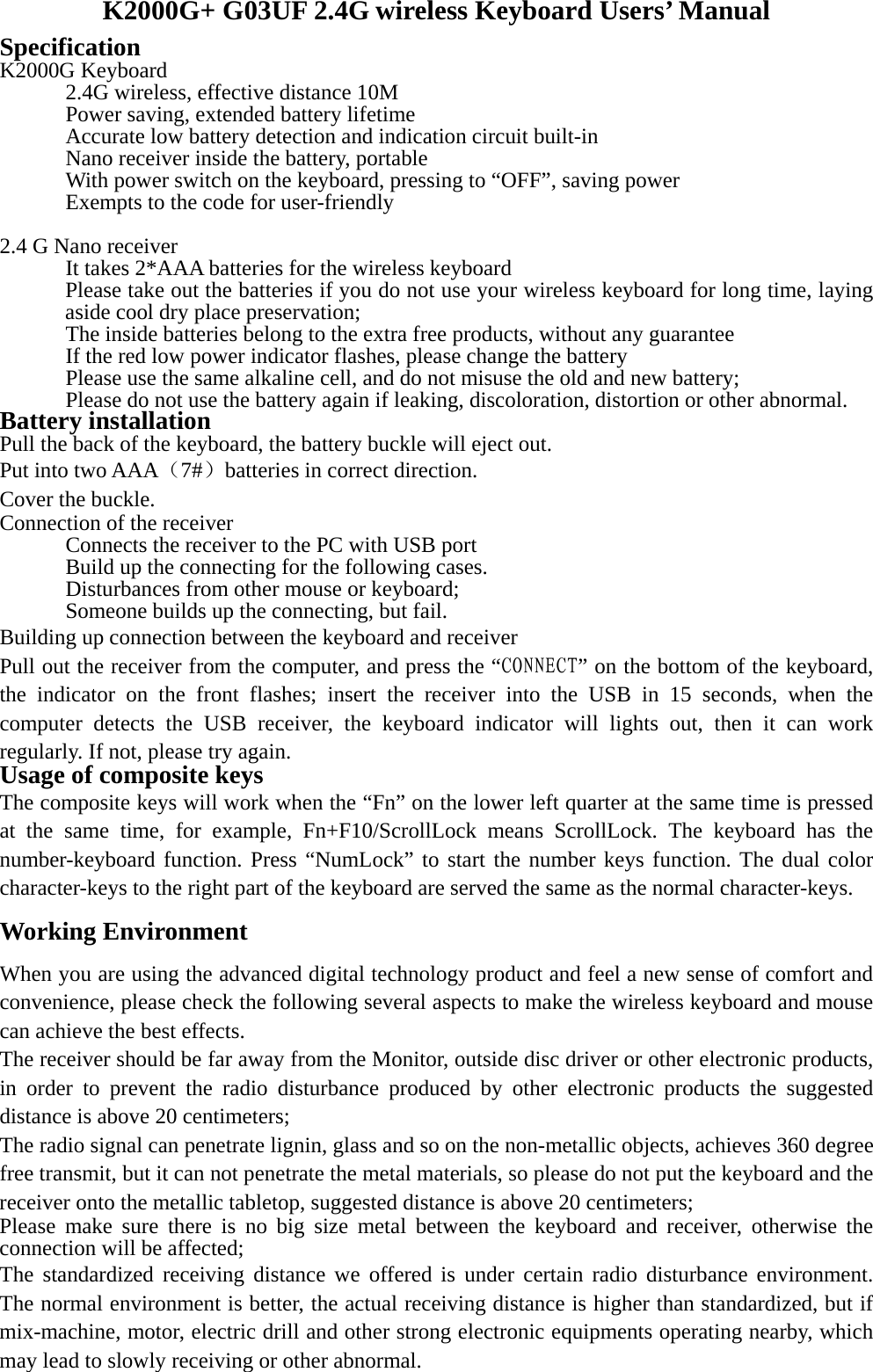 K2000G+ G03UF 2.4G wireless Keyboard Users’ Manual Specification  K2000G Keyboard     2.4G wireless, effective distance 10M     Power saving, extended battery lifetime     Accurate low battery detection and indication circuit built-in     Nano receiver inside the battery, portable     With power switch on the keyboard, pressing to “OFF”, saving power     Exempts to the code for user-friendly  2.4 G Nano receiver       It takes 2*AAA batteries for the wireless keyboard Please take out the batteries if you do not use your wireless keyboard for long time, laying aside cool dry place preservation;       The inside batteries belong to the extra free products, without any guarantee       If the red low power indicator flashes, please change the battery       Please use the same alkaline cell, and do not misuse the old and new battery;       Please do not use the battery again if leaking, discoloration, distortion or other abnormal.   Battery installation Pull the back of the keyboard, the battery buckle will eject out. Put into two AAA（7#）batteries in correct direction. Cover the buckle. Connection of the receiver Connects the receiver to the PC with USB port     Build up the connecting for the following cases.   Disturbances from other mouse or keyboard;     Someone builds up the connecting, but fail. Building up connection between the keyboard and receiver Pull out the receiver from the computer, and press the “CONNECT” on the bottom of the keyboard, the indicator on the front flashes; insert the receiver into the USB in 15 seconds, when the computer detects the USB receiver, the keyboard indicator will lights out, then it can work regularly. If not, please try again.   Usage of composite keys The composite keys will work when the “Fn” on the lower left quarter at the same time is pressed at the same time, for example, Fn+F10/ScrollLock means ScrollLock. The keyboard has the number-keyboard function. Press “NumLock” to start the number keys function. The dual color character-keys to the right part of the keyboard are served the same as the normal character-keys.   Working Environment When you are using the advanced digital technology product and feel a new sense of comfort and convenience, please check the following several aspects to make the wireless keyboard and mouse can achieve the best effects. The receiver should be far away from the Monitor, outside disc driver or other electronic products, in order to prevent the radio disturbance produced by other electronic products the suggested distance is above 20 centimeters; The radio signal can penetrate lignin, glass and so on the non-metallic objects, achieves 360 degree free transmit, but it can not penetrate the metal materials, so please do not put the keyboard and the receiver onto the metallic tabletop, suggested distance is above 20 centimeters; Please make sure there is no big size metal between the keyboard and receiver, otherwise the connection will be affected; The standardized receiving distance we offered is under certain radio disturbance environment. The normal environment is better, the actual receiving distance is higher than standardized, but if mix-machine, motor, electric drill and other strong electronic equipments operating nearby, which may lead to slowly receiving or other abnormal.  