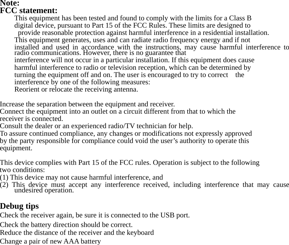  Note: FCC statement: This equipment has been tested and found to comply with the limits for a Class B   digital device, pursuant to Part 15 of the FCC Rules. These limits are designed to   provide reasonable protection against harmful interference in a residential installation. This equipment generates, uses and can radiate radio frequency energy and if not   installed and used in accordance with the instructions, may cause harmful interference to radio communications. However, there is no guarantee that   interference will not occur in a particular installation. If this equipment does cause harmful interference to radio or television reception, which can be determined by   turning the equipment off and on. The user is encouraged to try to correct    the interference by one of the following measures: Reorient or relocate the receiving antenna.  Increase the separation between the equipment and receiver. Connect the equipment into an outlet on a circuit different from that to which the   receiver is connected. Consult the dealer or an experienced radio/TV technician for help. To assure continued compliance, any changes or modifications not expressly approved   by the party responsible for compliance could void the user’s authority to operate this   equipment.  This device complies with Part 15 of the FCC rules. Operation is subject to the following   two conditions: (1) This device may not cause harmful interference, and (2) This device must accept any interference received, including interference that may cause undesired operation.    Debug tips Check the receiver again, be sure it is connected to the USB port. Check the battery direction should be correct. Reduce the distance of the receiver and the keyboard Change a pair of new AAA battery 
