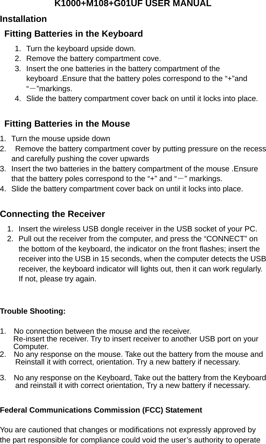 K1000+M108+G01UF USER MANUAL  Installation Fitting Batteries in the Keyboard   1.  Turn the keyboard upside down. 2.  Remove the battery compartment cove. 3.  Insert the one batteries in the battery compartment of the keyboard .Ensure that the battery poles correspond to the “+”and “－”markings. 4.  Slide the battery compartment cover back on until it locks into place.    Fitting Batteries in the Mouse 1.  Turn the mouse upside down   2.    Remove the battery compartment cover by putting pressure on the recess and carefully pushing the cover upwards 3.  Insert the two batteries in the battery compartment of the mouse .Ensure that the battery poles correspond to the “+” and “－” markings. 4.  Slide the battery compartment cover back on until it locks into place.     Connecting the Receiver 1.  Insert the wireless USB dongle receiver in the USB socket of your PC. 2.  Pull out the receiver from the computer, and press the “CONNECT” on the bottom of the keyboard, the indicator on the front flashes; insert the receiver into the USB in 15 seconds, when the computer detects the USB receiver, the keyboard indicator will lights out, then it can work regularly. If not, please try again.    Trouble Shooting:  1.  No connection between the mouse and the receiver.   Re-insert the receiver. Try to insert receiver to another USB port on your   Computer. 2.  No any response on the mouse. Take out the battery from the mouse and   Reinstall it with correct, orientation. Try a new battery if necessary.  3.  No any response on the Keyboard, Take out the battery from the Keyboard   and reinstall it with correct orientation, Try a new battery if necessary.   Federal Communications Commission (FCC) Statement    You are cautioned that changes or modifications not expressly approved by the part responsible for compliance could void the user’s authority to operate 