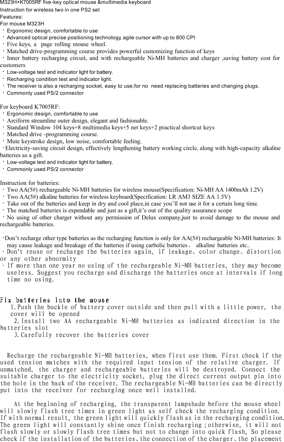 M323H+K7005RF five-key optical mouse &amp;multimedia keyboardInstruction for wireless two in one PS2 setFeatures:For mouse M323H·Ergonomic design, comfortable to use ·Advanced optical precise positioning technology, agile cursor with up to 800 CPI ·Five keys, a  page rolling mouse wheel. ·Matched drive-programming course provides powerful customizing function of keys ·Inner battery recharging circuit, and with rechargeable Ni-MH batteries and charger ,saving battery cost for customers ·Low-voltage test andindicator light for battery.    ·Recharging condition test and indicator light. ·The receiver is also a recharging socket, easy to use,for no  need replacing batteries and changing plugs. ·Commonly used PS/2 connector For keyboard K7005RF:·Ergonomic design, comfortable to use ·Arciform streamline outer design, elegant and fashionable.  ·Standard Window 104 keys+8 multimedia keys+5 net keys+2 practical shortcut keys ·Matched drive -programming course. ·Mute keystroke design, low noise, comfortable feeling. ·Electricity-saving circuit design, effectively lengthening battery working circle, along with high-capacityalkalinebatteries as a gift. ·Low-voltage test and indicator light for battery.  ·Commonly used PS/2 connector Instruction for batteries:·Two AA(5#) rechargeable Ni-MH batteries for wireless mouse(Specification: Ni-MH AA 1400mAh 1.2V)·Two AA(5#) alkaline batteries for wireless keyboard(Specification: LR AM3 SIZE AA 1.5V)·Take out of the batteries and keep in dry and cool place,in case you’ll not use it for a certain long time.  ·The matched batteries is expendable and just as a gift,it’s out of the quality assurance scope·No using of other charger without any permission of Delux company,just to avoid damage to the mouse and rechargeable batteries. ·Don’t recharge other type batteries as the recharging function is only for AA(5#) rechargeable Ni-MHbatteries: It may cause leakage and breakage of the batteries if using carbolic batteries、 alkaline batteries etc.. ·Don’t reuse or recharge the batteries again, if leakage、color change、distortion or any other abnormity ·If more than one year no using of the rechargeable Ni-MH batteries, they may become useless. Suggest you recharge and discharge the batteries once at intervals if long time no using.  1.Push the buckle of battery cover outside and then pull with a little power, the cover will be opened 2.Install two AA rechargeable Ni-MH batteries as indicated direction in the batteries slot 3.Carefully recover the batteries cover   Recharge the rechargeable Ni-MH batteries, when first use them. First check if the used tension matches with the required input tension of the relative charger. If unmatched, the charger and rechargeable batteries will be destroyed. Connect the suitable charger to the electricity socket, plug the direct current output pin into the hole in the back of the receiver. The rechargeable Ni-MH batteries can be directly put into the receiver for recharging once well installed.  At the beginning of recharging, the transparent lampshade before the mouse wheel will slowly flash tree times in green light as self check the recharging condition. If with normal result, the green light will quickly flash as in the recharging condition. The green light will constantly shine once finish recharging ;otherwise, it will not flash slowly or slowly flash tree times but not to change into quick flash, So please check if the installation of the batteries、the connection of the charger、the placement 
