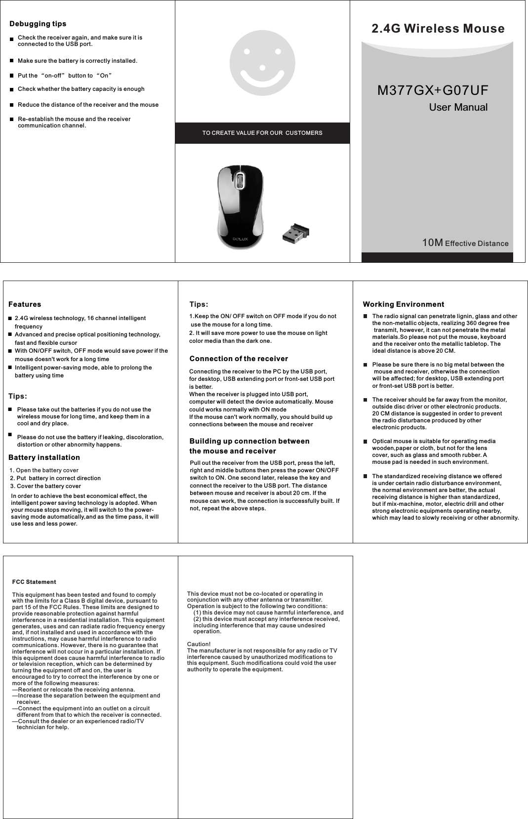 10M Effective DistanceBattery installation1. Open the battery coverWorking EnvironmentDebugging tips ■■Features2.4G Wireless MouseTO CREATE VALUE FOR OUR  CUSTOMERSUser Manual■■   Tips:      Please take out the batteries if you do not use the       wireless mouse for long time, and keep them in a        cool and dry place.            Please do not use the battery if leaking, discoloration,       distortion or other abnormity happens.■■2. Put  battery in correct direction3. Cover the battery cover      In order to achieve the best economical effect, the intelligent power saving technology is adopted. When your mouse stops moving, it will switch to the power-saving mode automatically,and as the time pass, it will use less and less power.Tips:1.Keep the ON/ OFF switch on OFF mode if you do not use the mouse for a long time.2. It will save more power to use the mouse on light color media than the dark one.Connection of the receiverConnecting the receiver to the PC by the USB port, for desktop, USB extending port or front-set USB port is better.When the receiver is plugged into USB port, computer will detect the device automatically. Mouse could works normally with ON modeIf the mouse can&apos;t work normally, you should build up connections between the mouse and receiver            Pull out the receiver from the USB port, press the left, right and middle buttons then press the power ON/OFF switch to ON. One second later, release the key and connect the receiver to the USB port. The distance between mouse and receiver is about 20 cm. If the mouse can work, the connection is successfully built. If not, repeat the above steps. Building up connection betweenthe mouse and receiverThe radio signal can penetrate lignin, glass and otherthe non-metallic objects, realizing 360 degree free  transmit, however, it can not penetrate the metal materials.So please not put the mouse, keyboard and the receiver onto the metallic tabletop. The ideal distance is above 20 CM.Please be sure there is no big metal between the  mouse and receiver, otherwise the connection will be affected; for desktop, USB extending portor front-set USB port is better.The receiver should be far away from the monitor, outside disc driver or other electronic products.20 CM distance is suggested in order to prevent the radio disturbance produced by other electronic products.   Optical mouse is suitable for operating media wooden,paper or cloth, but not for the lens cover, such as glass and smooth rubber. A mouse pad is needed in such environment. The standardized receiving distance we offered is under certain radio disturbance environment,the normal environment are better, the actual receiving distance is higher than standardized, but if mix-machine, motor, electric drill and other strong electronic equipments operating nearby, which may lead to slowly receiving or other abnormity.Reduce the distance of the receiver and the mouse  Put the “on-off” button to “On”Make sure the battery is correctly installed.2.4G wireless technology, 16 channel intelligent frequencyAdvanced and precise optical positioning technology, fast and flexible cursorWith ON/OFF switch, OFF mode would save power if the mouse doesn&apos;t work for a long time Intelligent power-saving mode, able to prolong the battery using timeRe-establish the mouse and the receiver communication channel.Check whether the battery capacity is enough Check the receiver again, and make sure it is connected to the USB port. M377GX+G07UFFCC StatementThis equipment has been tested and found to comply with the limits for a Class B digital device, pursuant to part 15 of the FCC Rules. These limits are designed to provide reasonable protection against harmful interference in a residential installation. This equipment generates, uses and can radiate radio frequency energy and, if not installed and used in accordance with the instructions, may cause harmful interference to radio communications. However, there is no guarantee that interference will not occur in a particular installation. If this equipment does cause harmful interference to radio or television reception, which can be determined by turning the equipment off and on, the user is encouraged to try to correct the interference by one or more of the following measures: —Reorient or relocate the receiving antenna.—Increase the separation between the equipment and    receiver. —Connect the equipment into an outlet on a circuit    different from that to which the receiver is connected. —Consult the dealer or an experienced radio/TV    technician for help. This device must not be co-located or operating in conjunction with any other antenna or transmitter. Operation is subject to the following two conditions:     (1) this device may not cause harmful interference, and     (2) this device must accept any interference received,     including interference that may cause undesired     operation.Caution! The manufacturer is not responsible for any radio or TV interference caused by unauthorized modifications to this equipment. Such modifications could void the user authority to operate the equipment.