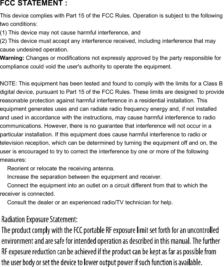 FCC STATEMENT :This device complies with Part 15 of the FCC Rules. Operation is subject to the followingtwo conditions:(1) This device may not cause harmful interference, and(2) This device must accept any interference received, including interference that maycause undesired operation.Warning: Changes or modifications not expressly approved by the party responsible forcompliance could void the user&apos;s authority to operate the equipment.NOTE: This equipment has been tested and found to comply with the limits for a Class Bdigital device, pursuant to Part 15 of the FCC Rules. These limits are designed to providereasonable protection against harmful interference in a residential installation. Thisequipment generates uses and can radiate radio frequency energy and, if not installedand used in accordance with the instructions, may cause harmful interference to radiocommunications. However, there is no guarantee that interference will not occur in aparticular installation. If this equipment does cause harmful interference to radio ortelevision reception, which can be determined by turning the equipment off and on, theuser is encouraged to try to correct the interference by one or more of the followingmeasures:Reorient or relocate the receiving antenna.Increase the separation between the equipment and receiver.Connect the equipment into an outlet on a circuit different from that to which thereceiver is connected.Consult the dealer or an experienced radio/TV technician for help.