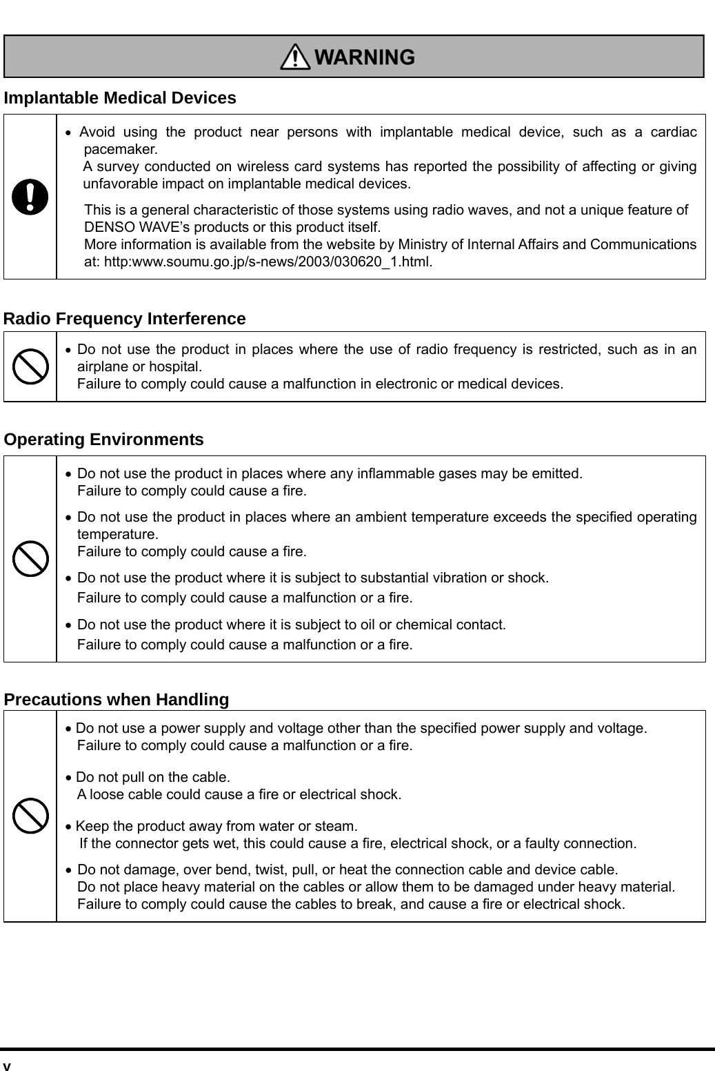  v   Implantable Medical Devices  • Avoid using the product near persons with implantable medical device, such as a cardiac pacemaker. A survey conducted on wireless card systems has reported the possibility of affecting or giving unfavorable impact on implantable medical devices. This is a general characteristic of those systems using radio waves, and not a unique feature of DENSO WAVE’s products or this product itself.   More information is available from the website by Ministry of Internal Affairs and Communications at: http:www.soumu.go.jp/s-news/2003/030620_1.html.  Radio Frequency Interference  • Do not use the product in places where the use of radio frequency is restricted, such as in an airplane or hospital. Failure to comply could cause a malfunction in electronic or medical devices.    Operating Environments • Do not use the product in places where any inflammable gases may be emitted.   Failure to comply could cause a fire. • Do not use the product in places where an ambient temperature exceeds the specified operating temperature.   Failure to comply could cause a fire. • Do not use the product where it is subject to substantial vibration or shock.   Failure to comply could cause a malfunction or a fire.  • Do not use the product where it is subject to oil or chemical contact. Failure to comply could cause a malfunction or a fire.  Precautions when Handling • Do not use a power supply and voltage other than the specified power supply and voltage. Failure to comply could cause a malfunction or a fire. • Do not pull on the cable.   A loose cable could cause a fire or electrical shock. • Keep the product away from water or steam.   If the connector gets wet, this could cause a fire, electrical shock, or a faulty connection.  • Do not damage, over bend, twist, pull, or heat the connection cable and device cable.   Do not place heavy material on the cables or allow them to be damaged under heavy material. Failure to comply could cause the cables to break, and cause a fire or electrical shock.    