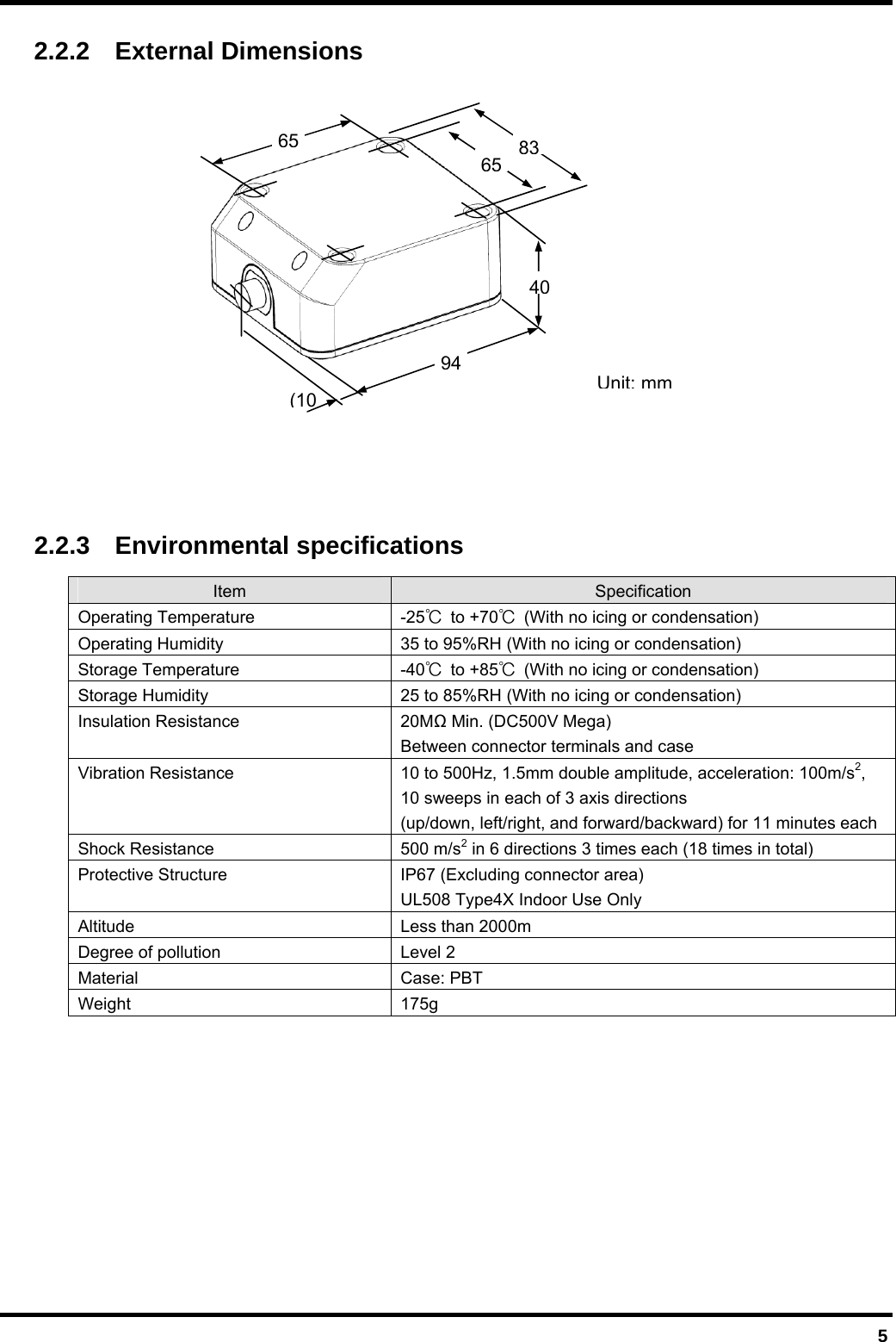  5 2.2.2  External Dimensions             2.2.3  Environmental specifications Item  Specification Operating Temperature  -25℃ to +70℃  (With no icing or condensation) Operating Humidity  35 to 95%RH (With no icing or condensation) Storage Temperature  -40℃ to +85℃  (With no icing or condensation) Storage Humidity  25 to 85%RH (With no icing or condensation) Insulation Resistance  20M Min. (DC500V Mega) Between connector terminals and case Vibration Resistance  10 to 500Hz, 1.5mm double amplitude, acceleration: 100m/s2, 10 sweeps in each of 3 axis directions (up/down, left/right, and forward/backward) for 11 minutes each Shock Resistance  500 m/s2 in 6 directions 3 times each (18 times in total) Protective Structure  IP67 (Excluding connector area) UL508 Type4X Indoor Use Only Altitude Less than 2000m Degree of pollution  Level 2 Material Case: PBT Weight 175g  Unit:mm6540(10948365