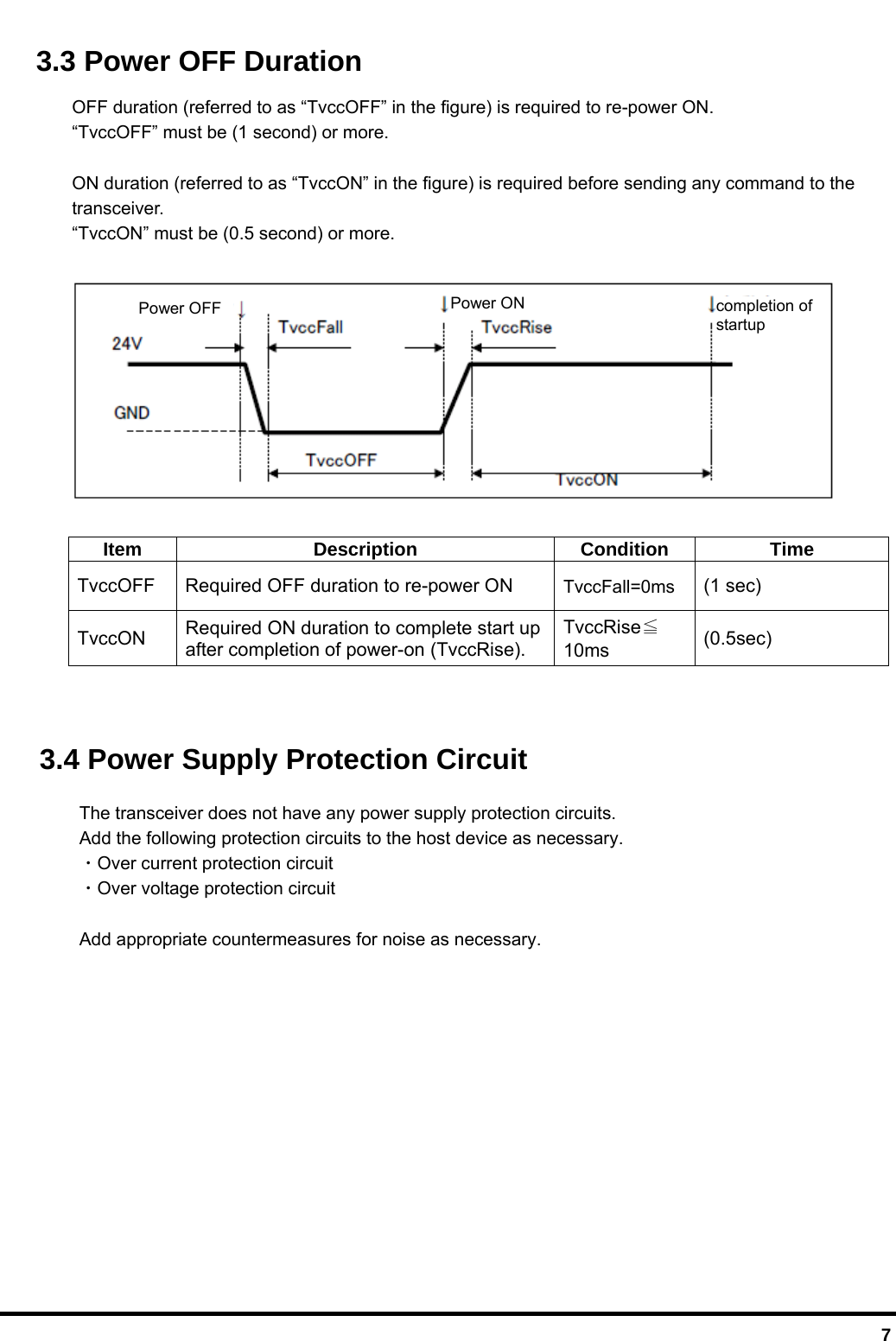  7 3.3 Power OFF Duration OFF duration (referred to as “TvccOFF” in the figure) is required to re-power ON. “TvccOFF” must be (1 second) or more.  ON duration (referred to as “TvccON” in the figure) is required before sending any command to the   transceiver. “TvccON” must be (0.5 second) or more.    Item Description Condition Time TvccOFF  Required OFF duration to re-power ON  TvccFall=0ms (1 sec) TvccON  Required ON duration to complete start up after completion of power-on (TvccRise). TvccRise≦10ms  (0.5sec)   3.4 Power Supply Protection Circuit   The transceiver does not have any power supply protection circuits. Add the following protection circuits to the host device as necessary.  ・Over current protection circuit  ・Over voltage protection circuit  Add appropriate countermeasures for noise as necessary.  Power ON Power OFF  completion of startup 