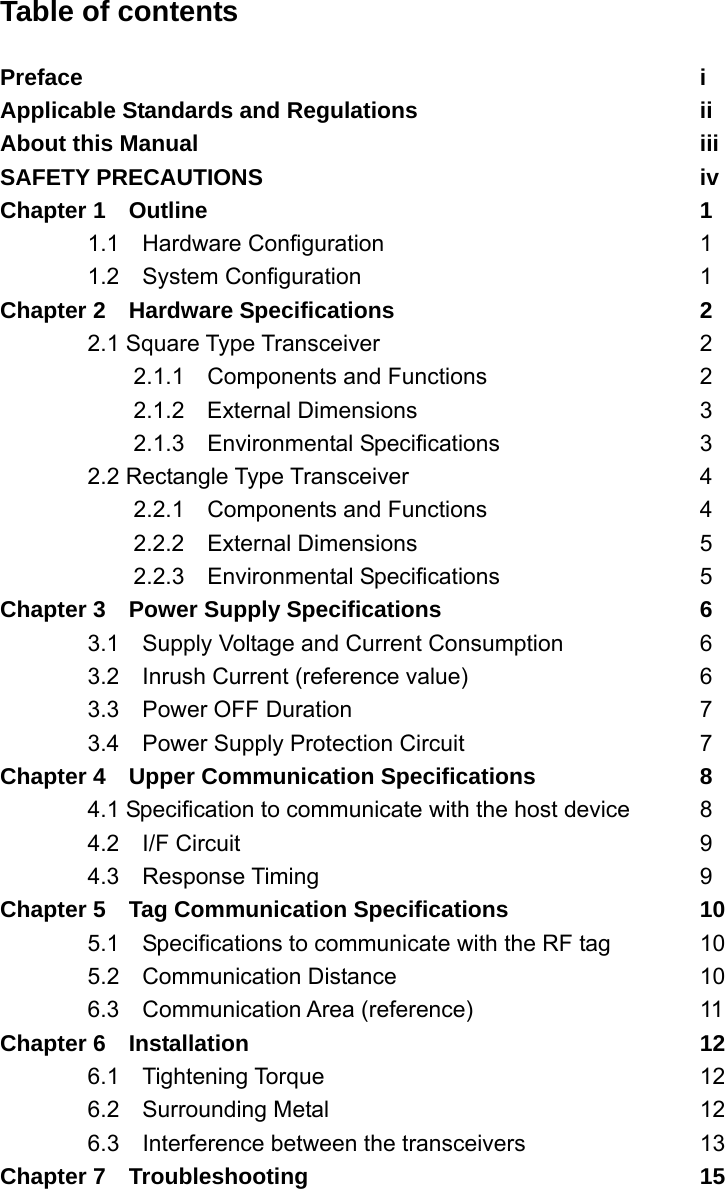 Table of contents  Preface        i Applicable Standards and Regulations        ii About this Manual      iii SAFETY PRECAUTIONS     iv Chapter 1  Outline      1 1.1  Hardware Configuration    1 1.2  System Configuration    1 Chapter 2  Hardware Specifications    2  2.1 Square Type Transceiver    2   2.1.1  Components and Functions   2    2.1.2  External Dimensions    3   2.1.3  Environmental Specifications   3  2.2 Rectangle Type Transceiver    4   2.2.1  Components and Functions   4   2.2.2  External Dimensions    5   2.2.3  Environmental Specifications   5 Chapter 3    Power Supply Specifications      6   3.1    Supply Voltage and Current Consumption    6   3.2  Inrush Current (reference value)      6  3.3  Power OFF Duration    7   3.4  Power Supply Protection Circuit      7 Chapter 4    Upper Communication Specifications    8   4.1 Specification to communicate with the host device  8  4.2  I/F Circuit      9  4.3  Response Timing     9 Chapter 5  Tag Communication Specifications      10   5.1    Specifications to communicate with the RF tag   10  5.2  Communication Distance    10   6.3  Communication Area (reference)      11 Chapter 6  Installation      12  6.1  Tightening Torque     12  6.2  Surrounding Metal     12   6.3  Interference between the transceivers    13 Chapter 7  Troubleshooting     15  