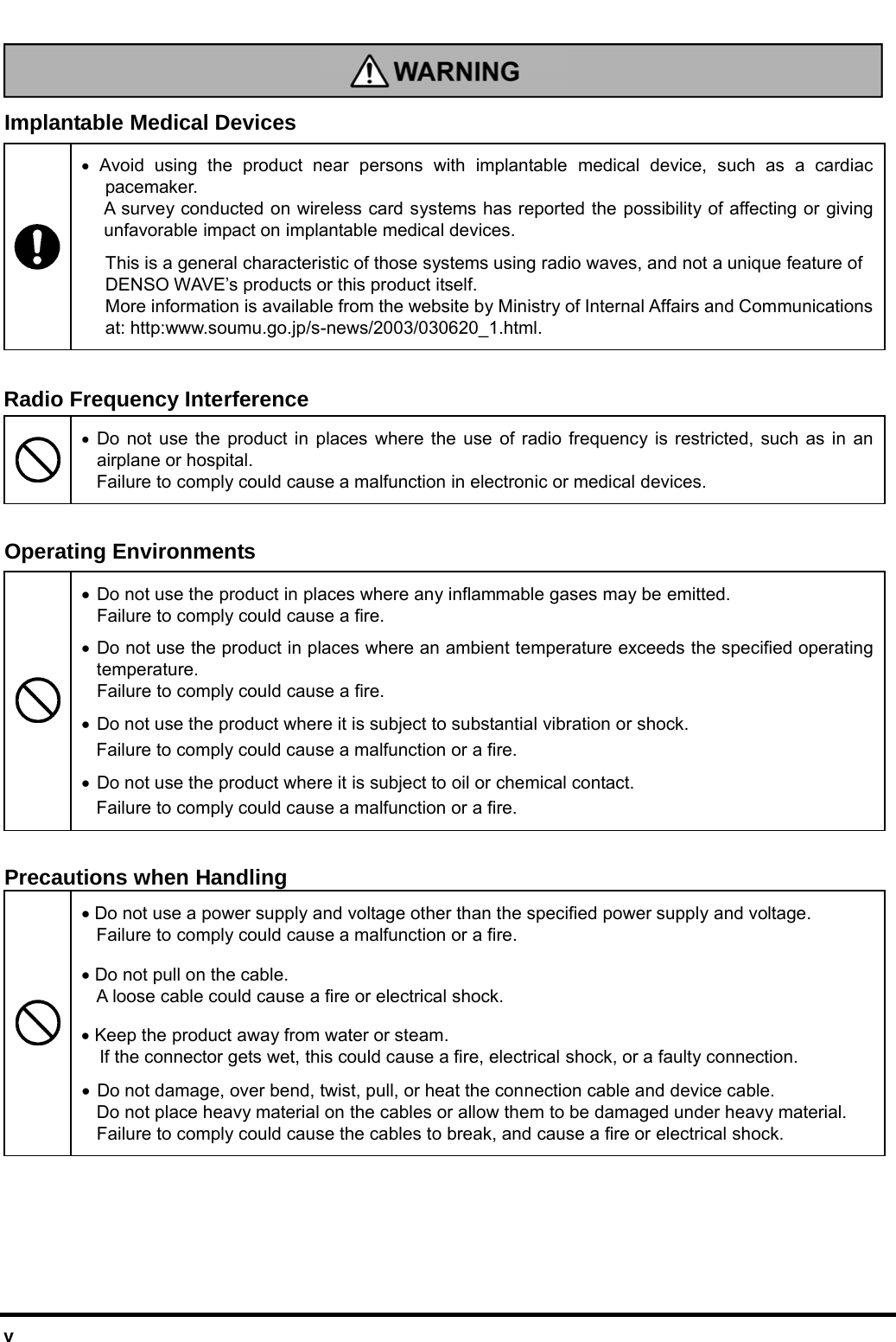  v   Implantable Medical Devices  • Avoid using the product near persons with implantable medical device, such as a cardiac pacemaker. A survey conducted on wireless card systems has reported the possibility of affecting or giving unfavorable impact on implantable medical devices. This is a general characteristic of those systems using radio waves, and not a unique feature of DENSO WAVE’s products or this product itself.   More information is available from the website by Ministry of Internal Affairs and Communications at: http:www.soumu.go.jp/s-news/2003/030620_1.html.  Radio Frequency Interference  • Do not use the product in places where the use of radio frequency is restricted, such as in an airplane or hospital. Failure to comply could cause a malfunction in electronic or medical devices.    Operating Environments • Do not use the product in places where any inflammable gases may be emitted.   Failure to comply could cause a fire. • Do not use the product in places where an ambient temperature exceeds the specified operating temperature.   Failure to comply could cause a fire. • Do not use the product where it is subject to substantial vibration or shock.   Failure to comply could cause a malfunction or a fire.  • Do not use the product where it is subject to oil or chemical contact. Failure to comply could cause a malfunction or a fire.  Precautions when Handling • Do not use a power supply and voltage other than the specified power supply and voltage. Failure to comply could cause a malfunction or a fire. • Do not pull on the cable.   A loose cable could cause a fire or electrical shock. • Keep the product away from water or steam.   If the connector gets wet, this could cause a fire, electrical shock, or a faulty connection.  • Do not damage, over bend, twist, pull, or heat the connection cable and device cable.   Do not place heavy material on the cables or allow them to be damaged under heavy material. Failure to comply could cause the cables to break, and cause a fire or electrical shock.    