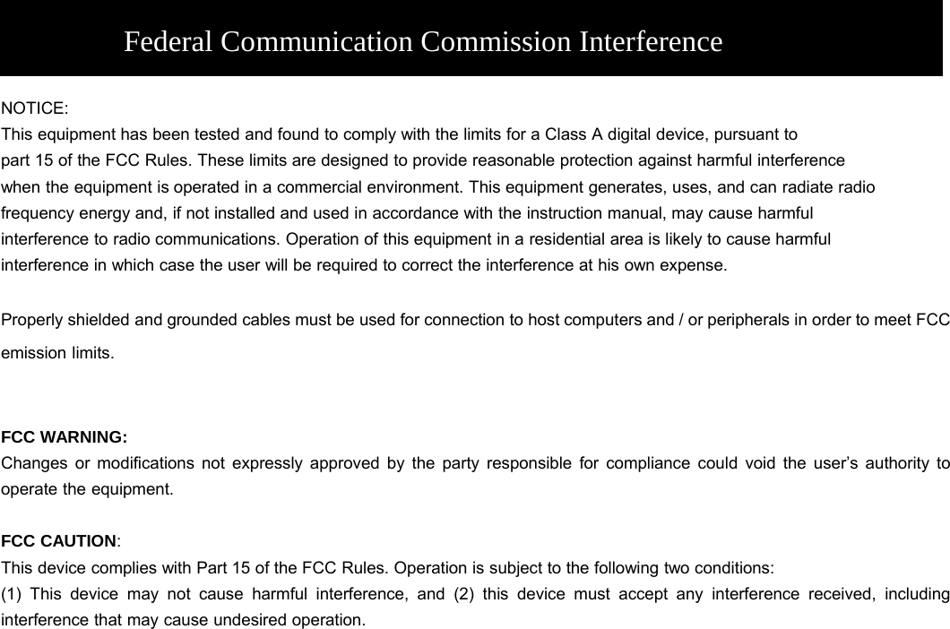    NOTICE: This equipment has been tested and found to comply with the limits for a Class A digital device, pursuant to part 15 of the FCC Rules. These limits are designed to provide reasonable protection against harmful interference when the equipment is operated in a commercial environment. This equipment generates, uses, and can radiate radio frequency energy and, if not installed and used in accordance with the instruction manual, may cause harmful interference to radio communications. Operation of this equipment in a residential area is likely to cause harmful interference in which case the user will be required to correct the interference at his own expense.  Properly shielded and grounded cables must be used for connection to host computers and / or peripherals in order to meet FCC emission limits.   FCC WARNING: Changes or modifications not expressly approved by the party responsible for compliance could void the user’s authority to operate the equipment.  FCC CAUTION:  This device complies with Part 15 of the FCC Rules. Operation is subject to the following two conditions:   (1) This device may not cause harmful interference, and (2) this device must accept any interference received, including interference that may cause undesired operation.    Federal Communication Commission Interference Statement 