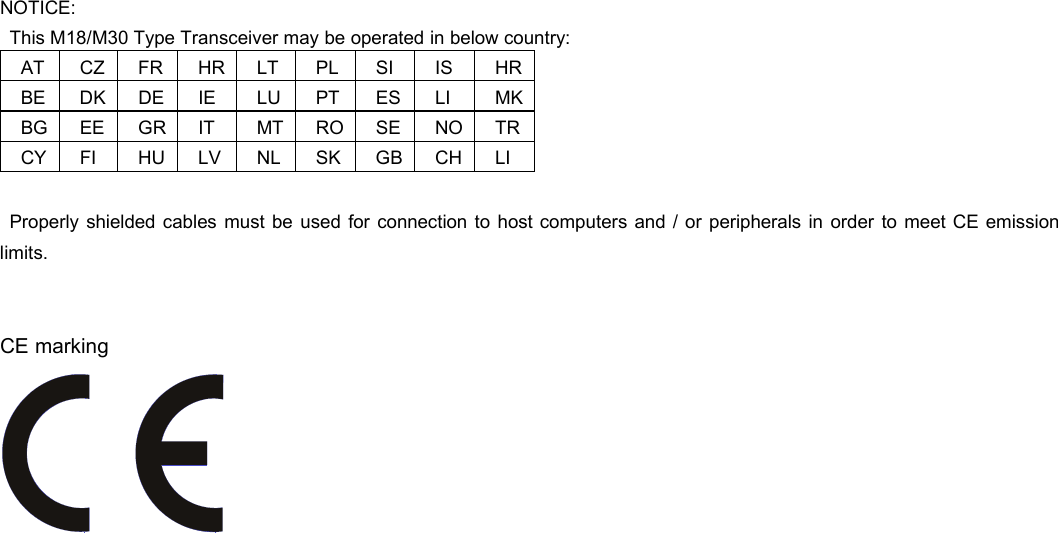  NOTICE: This M18/M30 Type Transceiver may be operated in below country: AT CZ FR HR LT PL SI  IS  HR BE DK DE IE  LU PT ES LI  MK BG EE GR IT  MT RO SE NO TR CY FI  HU LV NL SK GB CH LI  Properly shielded cables must be used for connection to host computers and / or peripherals in order to meet CE emission limits.   CE marking     