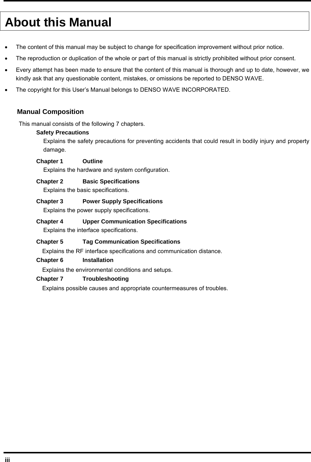  iii About this Manual  •  The content of this manual may be subject to change for specification improvement without prior notice. •  The reproduction or duplication of the whole or part of this manual is strictly prohibited without prior consent. •  Every attempt has been made to ensure that the content of this manual is thorough and up to date, however, we kindly ask that any questionable content, mistakes, or omissions be reported to DENSO WAVE. •  The copyright for this User’s Manual belongs to DENSO WAVE INCORPORATED.  Manual Composition This manual consists of the following 7 chapters. Safety Precautions Explains the safety precautions for preventing accidents that could result in bodily injury and property damage. Chapter 1  Outline Explains the hardware and system configuration.   Chapter 2  Basic Specifications Explains the basic specifications. Chapter 3  Power Supply Specifications Explains the power supply specifications. Chapter 4  Upper Communication Specifications Explains the interface specifications. Chapter 5  Tag Communication Specifications   Explains the RF interface specifications and communication distance. Chapter 6  Installation     Explains the environmental conditions and setups. Chapter 7  Troubleshooting   Explains possible causes and appropriate countermeasures of troubles.         