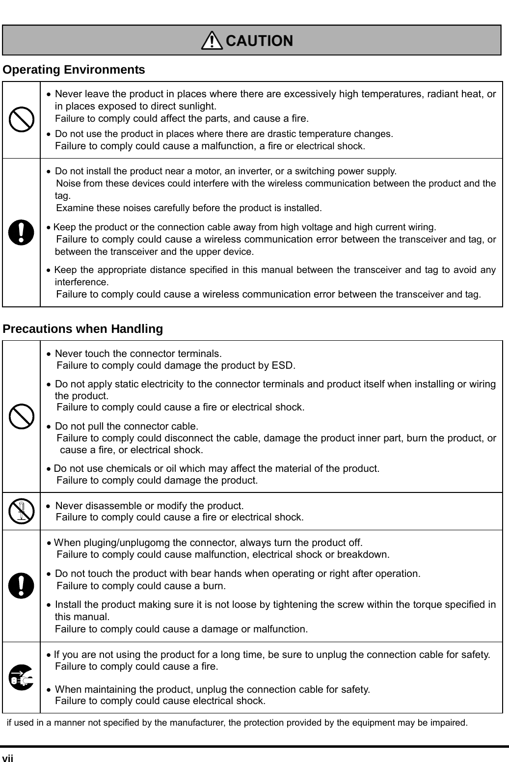  vii   Operating Environments • Never leave the product in places where there are excessively high temperatures, radiant heat, or in places exposed to direct sunlight.  Failure to comply could affect the parts, and cause a fire.  •  Do not use the product in places where there are drastic temperature changes.  Failure to comply could cause a malfunction, a fire or electrical shock. •  Do not install the product near a motor, an inverter, or a switching power supply.   Noise from these devices could interfere with the wireless communication between the product and the tag.   Examine these noises carefully before the product is installed.  • Keep the product or the connection cable away from high voltage and high current wiring.  Failure to comply could cause a wireless communication error between the transceiver and tag, or between the transceiver and the upper device. • Keep the appropriate distance specified in this manual between the transceiver and tag to avoid any interference.  Failure to comply could cause a wireless communication error between the transceiver and tag.   Precautions when Handling  • Never touch the connector terminals.   Failure to comply could damage the product by ESD. • Do not apply static electricity to the connector terminals and product itself when installing or wiring the product.   Failure to comply could cause a fire or electrical shock. • Do not pull the connector cable.   Failure to comply could disconnect the cable, damage the product inner part, burn the product, or cause a fire, or electrical shock. • Do not use chemicals or oil which may affect the material of the product. Failure to comply could damage the product.  • Never disassemble or modify the product. Failure to comply could cause a fire or electrical shock. • When pluging/unplugomg the connector, always turn the product off.     Failure to comply could cause malfunction, electrical shock or breakdown. • Do not touch the product with bear hands when operating or right after operation.   Failure to comply could cause a burn.  • Install the product making sure it is not loose by tightening the screw within the torque specified in this manual. Failure to comply could cause a damage or malfunction.      • If you are not using the product for a long time, be sure to unplug the connection cable for safety.   Failure to comply could cause a fire. • When maintaining the product, unplug the connection cable for safety.   Failure to comply could cause electrical shock.   if used in a manner not specified by the manufacturer, the protection provided by the equipment may be impaired. 