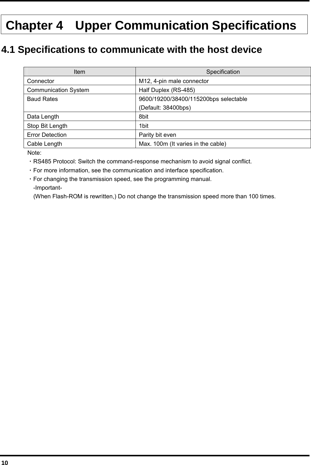  10  Chapter 4    Upper Communication Specifications  4.1 Specifications to communicate with the host device  Item  Specification Connector M12, 4-pin male connector Communication System  Half Duplex (RS-485) Baud Rates  9600/19200/38400/115200bps selectable (Default: 38400bps) Data Length  8bit Stop Bit Length  1bit Error Detection  Parity bit even Cable Length  Max. 100m (It varies in the cable)  Note:  ・RS485 Protocol: Switch the command-response mechanism to avoid signal conflict.  ・For more information, see the communication and interface specification.  ・For changing the transmission speed, see the programming manual.   -Important-     (When Flash-ROM is rewritten,) Do not change the transmission speed more than 100 times. 