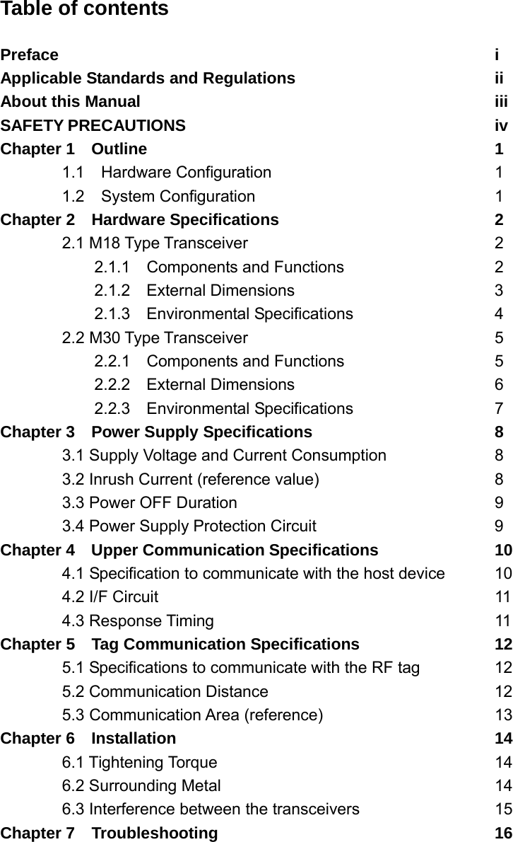 Table of contents  Preface        i Applicable Standards and Regulations        ii About this Manual      iii SAFETY PRECAUTIONS     iv Chapter 1  Outline      1 1.1  Hardware Configuration    1 1.2  System Configuration    1 Chapter 2  Hardware Specifications    2  2.1 M18 Type Transceiver    2   2.1.1  Components and Functions   2    2.1.2  External Dimensions    3   2.1.3  Environmental Specifications   4  2.2 M30 Type Transceiver    5   2.2.1  Components and Functions   5   2.2.2  External Dimensions    6   2.2.3  Environmental Specifications   7 Chapter 3    Power Supply Specifications      8   3.1 Supply Voltage and Current Consumption    8   3.2 Inrush Current (reference value)      8  3.3 Power OFF Duration     9  3.4 Power Supply Protection Circuit   9 Chapter 4    Upper Communication Specifications    10   4.1 Specification to communicate with the host device  10  4.2 I/F Circuit      11  4.3 Response Timing     11 Chapter 5    Tag Communication Specifications      12   5.1 Specifications to communicate with the RF tag    12  5.2 Communication Distance    12  5.3 Communication Area (reference)   13 Chapter 6  Installation      14  6.1 Tightening Torque     14  6.2 Surrounding Metal     14   6.3 Interference between the transceivers      15 Chapter 7  Troubleshooting     16  