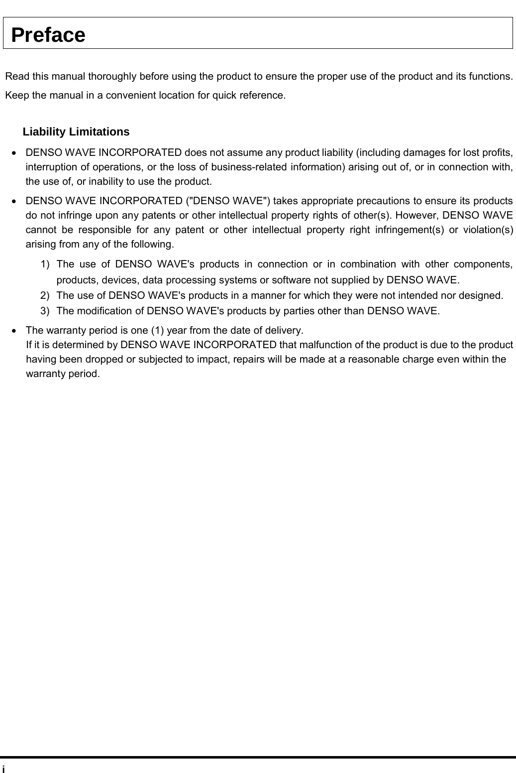  i Preface  Read this manual thoroughly before using the product to ensure the proper use of the product and its functions. Keep the manual in a convenient location for quick reference.  Liability Limitations •  DENSO WAVE INCORPORATED does not assume any product liability (including damages for lost profits, interruption of operations, or the loss of business-related information) arising out of, or in connection with, the use of, or inability to use the product. •  DENSO WAVE INCORPORATED (&quot;DENSO WAVE&quot;) takes appropriate precautions to ensure its products do not infringe upon any patents or other intellectual property rights of other(s). However, DENSO WAVE cannot be responsible for any patent or other intellectual property right infringement(s) or violation(s) arising from any of the following. 1)  The use of DENSO WAVE&apos;s products in connection or in combination with other components, products, devices, data processing systems or software not supplied by DENSO WAVE. 2)  The use of DENSO WAVE&apos;s products in a manner for which they were not intended nor designed. 3)  The modification of DENSO WAVE&apos;s products by parties other than DENSO WAVE. •  The warranty period is one (1) year from the date of delivery.   If it is determined by DENSO WAVE INCORPORATED that malfunction of the product is due to the product    having been dropped or subjected to impact, repairs will be made at a reasonable charge even within the    warranty period.  