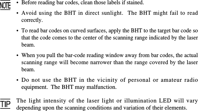 •Before reading bar codes, clean those labels if stained.•Avoid using the BHT in direct sunlight.  The BHT might fail to readcorrectly.•To read bar codes on curved surfaces, apply the BHT to the target bar code sothat the code comes to the center of the scanning range indicated by the laserbeam.•When you pull the bar-code reading window away from bar codes, the actualscanning range will become narrower than the range covered by the laserbeam.•Do not use the BHT in the vicinity of personal or amateur radioequipment.  The BHT may malfunction.The light intensity of the laser light or illumination LED will varydepending upon the scanning conditions and variation of their elements.