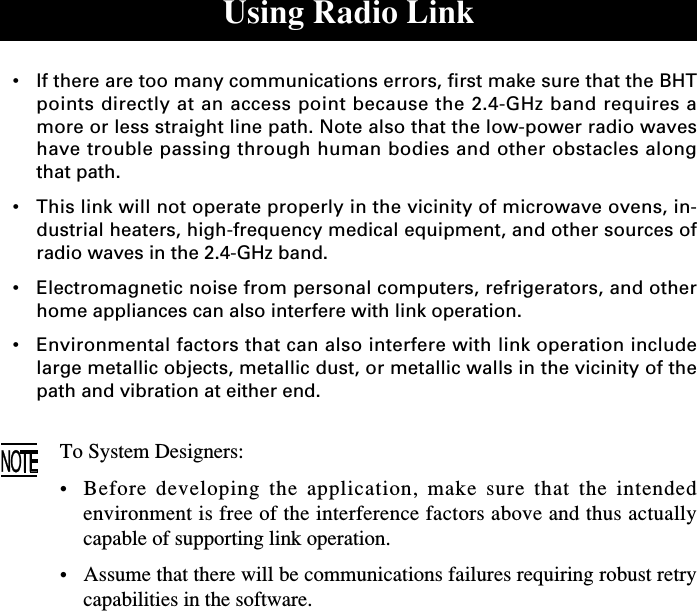 Using Radio Link•If there are too many communications errors, first make sure that the BHTpoints directly at an access point because the 2.4-GHz band requires amore or less straight line path. Note also that the low-power radio waveshave trouble passing through human bodies and other obstacles alongthat path.•This link will not operate properly in the vicinity of microwave ovens, in-dustrial heaters, high-frequency medical equipment, and other sources ofradio waves in the 2.4-GHz band.•Electromagnetic noise from personal computers, refrigerators, and otherhome appliances can also interfere with link operation.•Environmental factors that can also interfere with link operation includelarge metallic objects, metallic dust, or metallic walls in the vicinity of thepath and vibration at either end.To System Designers:•Before developing the application, make sure that the intendedenvironment is free of the interference factors above and thus actuallycapable of supporting link operation.•Assume that there will be communications failures requiring robust retrycapabilities in the software.