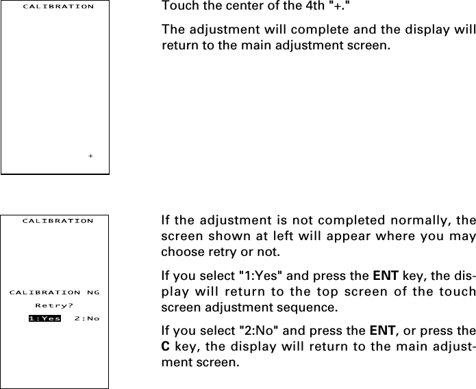 Touch the center of the 4th &quot;+.&quot;The adjustment will complete and the display willreturn to the main adjustment screen.If the adjustment is not completed normally, thescreen shown at left will appear where you maychoose retry or not.If you select &quot;1:Yes&quot; and press the ENT key, the dis-play will return to the top screen of the touchscreen adjustment sequence.If you select &quot;2:No&quot; and press the ENT, or press theC key, the display will return to the main adjust-ment screen.