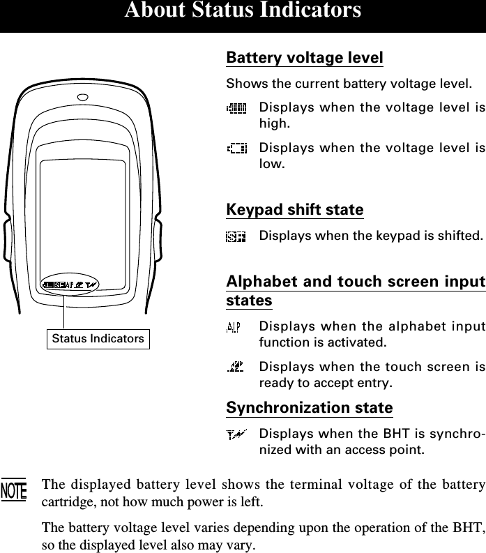 About Status IndicatorsBattery voltage levelShows the current battery voltage level.Displays when the voltage level ishigh.Displays when the voltage level islow.Keypad shift stateDisplays when the keypad is shifted.Alphabet and touch screen inputstatesDisplays when the alphabet inputfunction is activated.Displays when the touch screen isready to accept entry.Synchronization stateDisplays when the BHT is synchro-nized with an access point.The displayed battery level shows the terminal voltage of the batterycartridge, not how much power is left.The battery voltage level varies depending upon the operation of the BHT,so the displayed level also may vary.Status Indicators