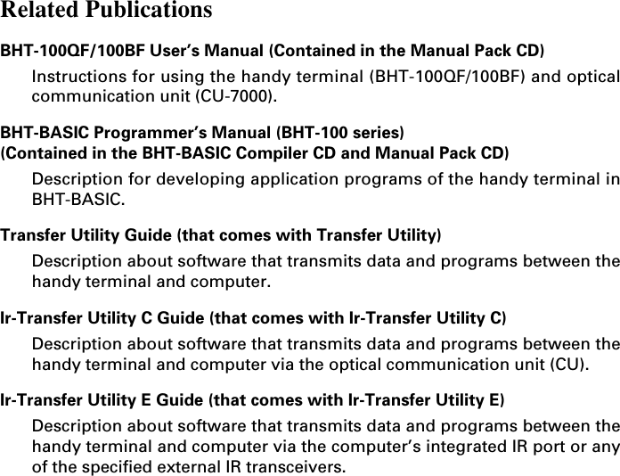 Related PublicationsBHT-100QF/100BF User’s Manual (Contained in the Manual Pack CD)Instructions for using the handy terminal (BHT-100QF/100BF) and opticalcommunication unit (CU-7000).BHT-BASIC Programmer’s Manual (BHT-100 series)(Contained in the BHT-BASIC Compiler CD and Manual Pack CD)Description for developing application programs of the handy terminal inBHT-BASIC.Transfer Utility Guide (that comes with Transfer Utility)Description about software that transmits data and programs between thehandy terminal and computer.Ir-Transfer Utility C Guide (that comes with Ir-Transfer Utility C)Description about software that transmits data and programs between thehandy terminal and computer via the optical communication unit (CU).Ir-Transfer Utility E Guide (that comes with Ir-Transfer Utility E)Description about software that transmits data and programs between thehandy terminal and computer via the computer’s integrated IR port or anyof the specified external IR transceivers.