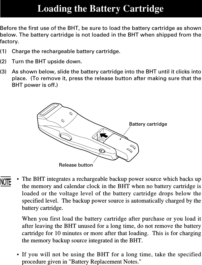 Loading the Battery CartridgeBefore the first use of the BHT, be sure to load the battery cartridge as shownbelow. The battery cartridge is not loaded in the BHT when shipped from thefactory.(1) Charge the rechargeable battery cartridge.(2) Turn the BHT upside down.(3) As shown below, slide the battery cartridge into the BHT until it clicks intoplace.  (To remove it, press the release button after making sure that theBHT power is off.)•The BHT integrates a rechargeable backup power source which backs upthe memory and calendar clock in the BHT when no battery cartridge isloaded or the voltage level of the battery cartridge drops below thespecified level.  The backup power source is automatically charged by thebattery cartridge.When you first load the battery cartridge after purchase or you load itafter leaving the BHT unused for a long time, do not remove the batterycartridge for 10 minutes or more after that loading.  This is for chargingthe memory backup source integrated in the BHT.•If you will not be using the BHT for a long time, take the specifiedprocedure given in &quot;Battery Replacement Notes.&quot;Battery cartridgeRelease button