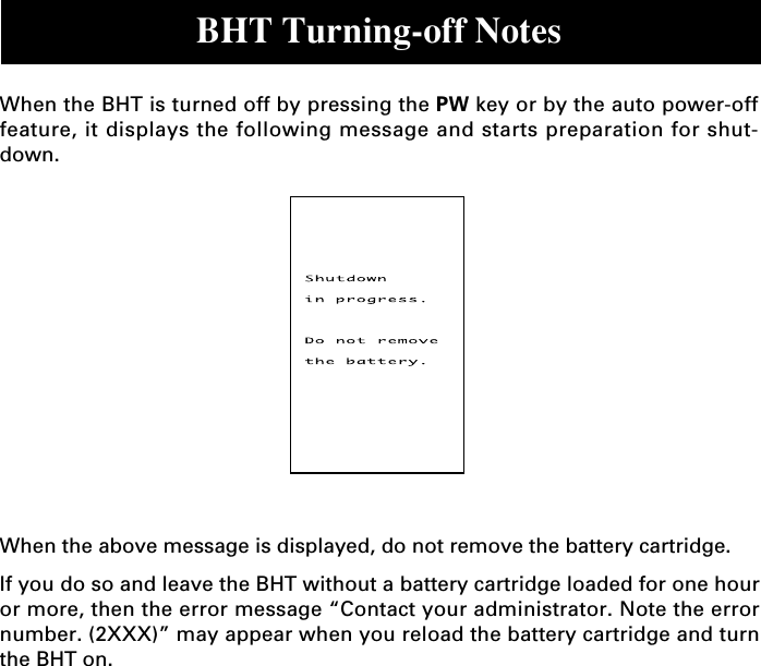 BHT Turning-off NotesWhen the BHT is turned off by pressing the PW key or by the auto power-offfeature, it displays the following message and starts preparation for shut-down.When the above message is displayed, do not remove the battery cartridge.If you do so and leave the BHT without a battery cartridge loaded for one houror more, then the error message “Contact your administrator. Note the errornumber. (2XXX)” may appear when you reload the battery cartridge and turnthe BHT on.