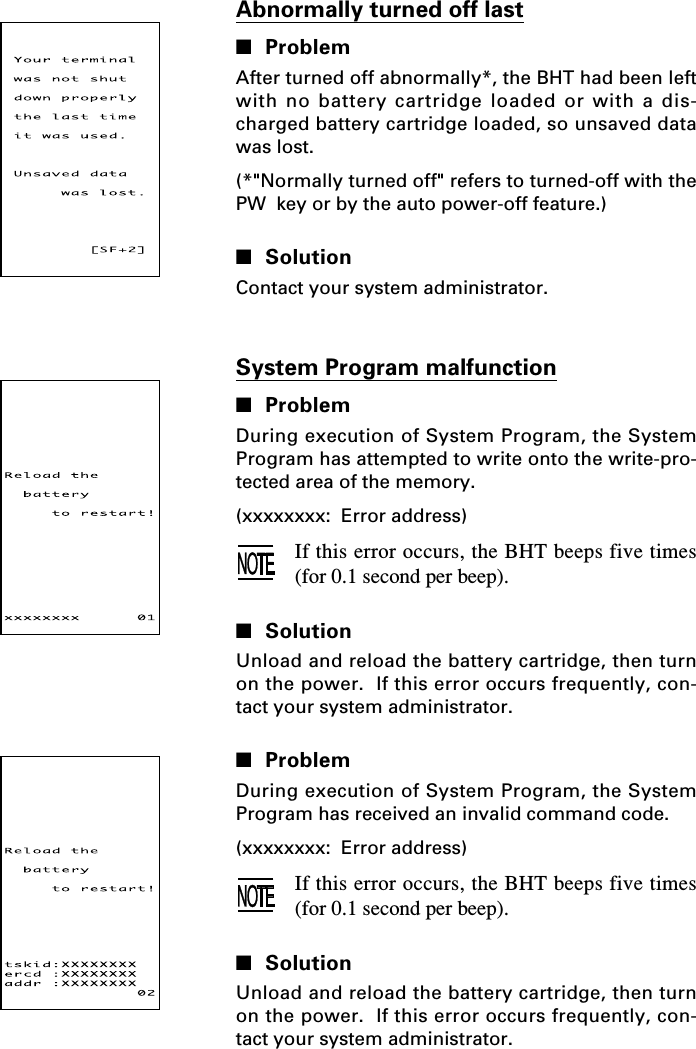 System Program malfunction■ProblemDuring execution of System Program, the SystemProgram has attempted to write onto the write-pro-tected area of the memory.(xxxxxxxx:  Error address)If this error occurs, the BHT beeps five times(for 0.1 second per beep).■SolutionUnload and reload the battery cartridge, then turnon the power.  If this error occurs frequently, con-tact your system administrator.■ProblemDuring execution of System Program, the SystemProgram has received an invalid command code.(xxxxxxxx:  Error address)If this error occurs, the BHT beeps five times(for 0.1 second per beep).■SolutionUnload and reload the battery cartridge, then turnon the power.  If this error occurs frequently, con-tact your system administrator.Abnormally turned off last■ProblemAfter turned off abnormally*, the BHT had been leftwith no battery cartridge loaded or with a dis-charged battery cartridge loaded, so unsaved datawas lost.(*&quot;Normally turned off&quot; refers to turned-off with thePW  key or by the auto power-off feature.)■SolutionContact your system administrator.