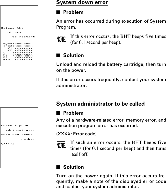 System down error■ProblemAn error has occurred during execution of SystemProgram.If this error occurs, the BHT beeps five times(for 0.1 second per beep).■SolutionUnload and reload the battery cartridge, then turnon the power.If this error occurs frequently, contact your systemadministrator.System administrator to be called■ProblemAny of a hardware-related error, memory error, andexecution program error has occurred.(XXXX: Error code)If such an error occurs, the BHT beeps fivetimes (for 0.1 second per beep) and then turnsitself off.■SolutionTurn on the power again. If this error occurs fre-quently, make a note of the displayed error codeand contact your system administrator.Reloadthebatterytorestart!type:xxxxxxxxercd:xxxxxxxxinf1:xxxxxxxxinf2:XXXXXXXXSR:XXXXXXXXPC:XXXXXXXXPR:XXXXXXXXR15:XXXXXXXX