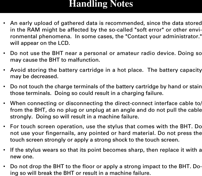 Handling Notes•An early upload of gathered data is recommended, since the data storedin the RAM might be affected by the so-called &quot;soft error&quot; or other envi-ronmental phenomena.  In some cases, the &quot;Contact your administrator.&quot;will appear on the LCD.•Do not use the BHT near a personal or amateur radio device. Doing somay cause the BHT to malfunction.•Avoid storing the battery cartridge in a hot place.  The battery capacitymay be decreased.•Do not touch the charge terminals of the battery cartridge by hand or stainthose terminals.  Doing so could result in a charging failure.•When connecting or disconnecting the direct-connect interface cable to/from the BHT, do no plug or unplug at an angle and do not pull the cablestrongly.  Doing so will result in a machine failure.•For touch screen operation, use the stylus that comes with the BHT. Donot use your fingernails, any pointed or hard material. Do not press thetouch screen strongly or apply a strong shock to the touch screen.•If the stylus wears so that its point becomes sharp, then replace it with anew one.•Do not drop the BHT to the floor or apply a strong impact to the BHT. Do-ing so will break the BHT or result in a machine failure.